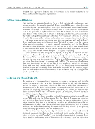 2.2 THE PM’S RESPONSIBILITIES TO THE PROJECT • 51
the PM who is perceived to have little or no interest in the routine work that is the
bread and butter for the parent organization.
Fighting Fires and Obstacles
Still another key responsibility of the PM is to deal with obstacles. All projects have
their crises—fires that must be quenched. The successful PM is also a talented and sea-
soned fire fighter. Early in the project’s life cycle, fires are often linked to the need for
resources. Budgets get cut, and the general cuts must be transformed into highly specific
cuts in the quantities of highly specific resources. An X percent cut must be translated
into Y units of this commodity or Z hours of that engineer’s time. (An obvious reaction
by the PM is to pad the next budget submitted. As we argue just below and in Chapters
4 and 6, this is unethical, a bad idea, and tends to cause more problems than it solves.)
As work on the project progresses, most fires are associated with technical prob-
lems, supplier problems, and client problems. Technical problems occur, for example,
when some subsystem (e.g., a computer routine) is supposed to work but fails. Typical
supplier problems occur when subcontracted parts are late or do not meet specifications.
Client problems tend to be far more serious. Most often, they begin when the client
asks “Would it be possible for this thing to . . . ?” Again, scope creep.
Most experienced PMs are good fire fighters. If they do not develop this skill
they do not last as PMs. People tend to enjoy doing what they are skilled at doing.
Be warned: When you find a skilled fire fighter who fights a lot of fires and enjoys the
activity, you may have found an arsonist. At one large, highly respected industrial firm
we know, there is a wisecrack commonly made by PMs. “The way to get ahead around
here is to get a project, screw it up, and then fix it. If it didn’t get screwed up, it couldn’t
have been very hard or very important.” We do not believe that anyone purposely
botches projects (or knowingly allows them to be botched). We do, however, suspect
that the attitude breeds carelessness because of the belief that they can fix any problem
and be rewarded for it.
Leadership and Making Trade-Offs
In addition to being responsible for acquiring resources for the project and for fight-
ing the project’s fires, the PM is also responsible for making the trade-offs necessary
to lead the project to a successful conclusion. The issue of trade-offs is a key feature of
the remainder of this book. In each of the following chapters and particularly in the
chapters on budgeting, scheduling, resource allocation, and control, we will deal with
many examples of trade-offs. They will be specific. At this point, however, we should
establish some general principles.
The PM is the key figure in making trade-offs between project cost, schedule, and
scope. Which of these has higher priority than the others is dependent on many fac-
tors having to do with the project, the client, and the parent organization. If cost is
more important than time for a given project, the PM will allow the project to be late
rather than incur added costs. If a project has successfully completed most of its speci-
fications, and if the client is willing, both time and cost may be saved by not pursuing
some remaining specifications. It is the client’s choice.
Of the three project goals, scope (specifications and client satisfaction) is usually
the most important. Schedule is a close second, and cost is usually subordinate to the
other two. Note the word “usually.” There is anecdotal evidence that economic down-
turns result in an increased level of importance given to cost. There are many other
CH002.indd 51
CH002.indd 51 9/6/10 11:14:28 AM
9/6/10 11:14:28 AM
 