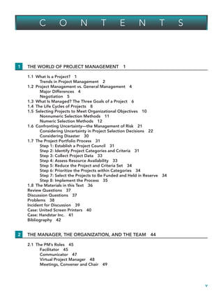 v
C O N T E N T S
1 THE WORLD OF PROJECT MANAGEMENT 1
1.1 What Is a Project? 1
Trends in Project Management 2
1.2 Project Management vs. General Management 4
Major Differences 4
Negotiation 5
1.3 What Is Managed? The Three Goals of a Project 6
1.4 The Life Cycles of Projects 8
1.5 Selecting Projects to Meet Organizational Objectives 10
Nonnumeric Selection Methods 11
Numeric Selection Methods 12
1.6 Confronting Uncertainty—the Management of Risk 21
Considering Uncertainty in Project Selection Decisions 22
Considering Disaster 30
1.7 The Project Portfolio Process 31
Step 1: Establish a Project Council 31
Step 2: Identify Project Categories and Criteria 31
Step 3: Collect Project Data 33
Step 4: Assess Resource Availability 33
Step 5: Reduce the Project and Criteria Set 34
Step 6: Prioritize the Projects within Categories 34
Step 7: Select the Projects to Be Funded and Held in Reserve 34
Step 8: Implement the Process 35
1.8 The Materials in this Text 36
Review Questions 37
Discussion Questions 37
Problems 38
Incident for Discussion 39
Case: United Screen Printers 40
Case: Handstar Inc. 41
Bibliography 42
2 THE MANAGER, THE ORGANIZATION, AND THE TEAM 44
2.1 The PM’s Roles 45
Facilitator 45
Communicator 47
Virtual Project Manager 48
Meetings, Convener and Chair 49
TOC.indd v
TOC.indd v 9/6/10 1:15:01 PM
9/6/10 1:15:01 PM
 