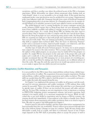 52 • CHAPTER 2 / THE MANAGER, THE ORGANIZATION, AND THE TEAM
exceptions, and this is another case where the political acuity of the PM is of primary
importance. While deliverables are almost always paramount when dealing with an
“arm’s-length” client, it is not invariably so for an inside client. If the parent firm has
inadequate profits, some specifications may be sacrificed for cost savings. Organizational
policy may influence trade-offs. Grumman Aircraft (now a part of Northrop-Grumman)
had a longstanding policy of on-time delivery. If a Grumman project for an outside cli-
ent fell behind on its schedule, resources (costs) were added to ensure on-time delivery.
The global financial crisis is causing headaches for project managers around the
world. Swanson (2009) reports that in Hong Kong there are now thousands of PMs
from China suddenly available and willing to manage projects for substantially lower
than prevailing wages. As a result, Hong Kong PMs are finding that they need to
increase their value to business in order to compete with the new arrivals from China.
Because the Hong Kong firms are now outsourcing many project tasks, the Hong Kong
PMs are acquiring new skill sets to deal with people and organizations with whom they
have not previously dealt. They are learning networking, communication, and leader-
ship skills to augment their technical skills. They also focus on delivering “business”
results such as increased revenues, improved profit margins, cost reductions, and they
make sure that these appear in the organization’s financial statements.
Another type of trade-off occurs between projects. At times, two or more projects
may compete for access to the same resources. This is a major subject in Chapter 6, but
the upshot is that added progress on one project may be traded off for less progress on
another. If a single PM has two projects in the same part of the project life cycle and
makes such a trade-off, it does not matter which project wins, the PM will lose. We
strongly recommend that any PM managing two or more projects do everything pos-
sible to avoid this problem by making sure that the projects are in different phases of
their life cycles. We urge this with the same fervor we would urge parents never to act
so as to make it appear that one child is favored over another.
Negotiation, Conflict Resolution, and Persuasion
It is not possible for the PM to meet these responsibilities without being a skilled nego-
tiator and resolver of conflict. The acquisition of resources requires negotiation. Dealing
with problems, conflict, and fires requires negotiation and conflict resolution. The same
skills are needed when the PM is asked to lead the project to a successful conclusion—
and to make the trade-offs required along the way.
In Chapter 1 we emphasized the presence of conflict in all projects and the result-
ant need for win-win negotiation and conflict resolution. A PM without these skills
cannot be successful. There is no stage of the project life cycle that is not characterized
by specific types of conflict. If these are not resolved, the project will suffer and pos-
sibly die. For new PMs, training in win-win negotiation is just as important as training
in PERT/CPM, budgeting, project management software, and project reporting. Such
training is not merely useful, it is a necessary requirement for success. While an indi-
vidual who is not (yet) skilled in negotiation may be chosen as PM for a project, the
training should start immediately. A precondition is the ability to handle stress. Much
has been written about negotiation and conflict resolution; there is no need to repeat it
here. We refer you again to the bibliography for Chapter 1.
Projects must be selected for funding, and they begin when senior management has
been persuaded that they are worthwhile. Projects almost never proceed through their
life cycles without change. Changes in scope are common. Trade-offs may change what
deliverable is made, how it is made, and when it is delivered. Success at any of these
stages depends on the PM’s skill at persuading others to accept the project as well as
CH002.indd 52
CH002.indd 52 9/6/10 11:14:29 AM
9/6/10 11:14:29 AM
 