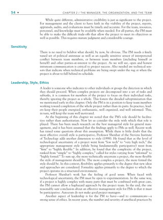 54 • CHAPTER 2 / THE MANAGER, THE ORGANIZATION, AND THE TEAM
While quite different, administrative credibility is just as significant to the project.
For management and the client to have faith in the viability of the project, reports,
appraisals, audits, and evaluations must be timely and accurate. For the team, resources,
personnel, and knowledge must be available when needed. For all parties, the PM must
be able to make the difficult trade-offs that allow the project to meet its objectives as
well as possible. This requires mature judgment and considerable courage.
Sensitivity
There is no need to belabor what should, by now, be obvious. The PM needs a finely
tuned set of political antennae as well as an equally sensitive sensor of interpersonal
conflict between team members, or between team members (including himself or
herself) and other parties-at-interest to the project. As we will see, open and honest
intrateam communication is critical to project success. Also needed are technical sen-
sors that indicate when technical problems are being swept under the rug or when the
project is about to fall behind its schedule.
Leadership, Style, Ethics
A leader is someone who indicates to other individuals or groups the direction in which
they should proceed. When complex projects are decomposed into a set of tasks and
subtasks, it is common for members of the project to focus on their individual tasks,
thereby ignoring the project as a whole. This fosters the dreaded suboptimization that
we mentioned early in this chapter. Only the PM is in a position to keep team members
working toward completion of the whole project rather than its parts. In practice, lead-
ers keep their people energized, enthusiastic, well organized, and well informed. This,
in turn, will keep the team well motivated.
At the beginning of this chapter we noted that the PM’s role should be facilita-
tive rather than authoritarian. Now let us consider the style with which that role is
played. There has been much research on the best managerial style for general man-
agement, and it has been assumed that the findings apply to PMs as well. Recent work
has raised some questions about this assumption. While there is little doubt that the
most effective overall style is participative, Professor Shenhar of the Stevens Institute
of Technology adds another dimension to style (1998). He found that as the level of
technological uncertainty of a project went from “low tech” to “very high tech,” the
appropriate management style (while being fundamentally participative) went from
“firm” to “highly flexible.” In addition, he found that the complexity of the project,
ranked from “simple” to “highly complex,” called for styles varying from “informal” to
“highly formal.” To sum up, the more technically uncertain a project, the more flexible
the style of management should be. The more complex a project, the more formal the
style should be. In this context, flexibility applies primarily to the degree that new ideas
and approaches are considered. Formality applies primarily to the degree to which the
project operates in a structured environment.
Professor Shenhar’s work has the feeling of good sense. When faced with
technological uncertainty, the PM must be open to experimentation. In the same way,
if a project is highly complex with many parts that must be combined with great care,
the PM cannot allow a haphazard approach by the project team. In the end, the one
reasonably sure conclusion about an effective management style for PMs is that it must
be participative. Autocrats do not make good project managers.
Another aspect of leadership is for the PM to have—and to communicate—a
strong sense of ethics. In recent years, the number and severity of unethical practices by
CH002.indd 54
CH002.indd 54 9/6/10 11:14:30 AM
9/6/10 11:14:30 AM
 