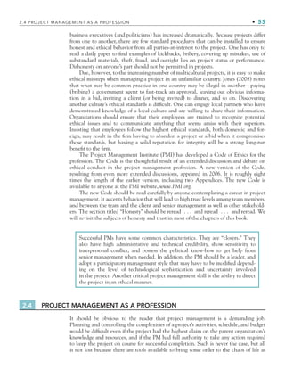 2.4 PROJECT MANAGEMENT AS A PROFESSION • 55
business executives (and politicians) has increased dramatically. Because projects differ
from one to another, there are few standard procedures that can be installed to ensure
honest and ethical behavior from all parties-at-interest to the project. One has only to
read a daily paper to find examples of kickbacks, bribery, covering up mistakes, use of
substandard materials, theft, fraud, and outright lies on project status or performance.
Dishonesty on anyone’s part should not be permitted in projects.
Due, however, to the increasing number of multicultural projects, it is easy to make
ethical missteps when managing a project in an unfamiliar country. Jones (2008) notes
that what may be common practice in one country may be illegal in another—paying
(bribing) a government agent to fast-track an approval, leaving out obvious informa-
tion in a bid, inviting a client (or being invited) to dinner, and so on. Discovering
another culture’s ethical standards is difficult. One can engage local partners who have
demonstrated knowledge of a local culture and are willing to share their information.
Organizations should ensure that their employees are trained to recognize potential
ethical issues and to communicate anything that seems amiss with their superiors.
Insisting that employees follow the highest ethical standards, both domestic and for-
eign, may result in the firm having to abandon a project or a bid when it compromises
those standards, but having a solid reputation for integrity will be a strong long-run
benefit to the firm.
The Project Management Institute (PMI) has developed a Code of Ethics for the
profession. The Code is the thoughtful result of an extended discussion and debate on
ethical conduct in the project management profession. A new version of the Code,
resulting from even more extended discussions, appeared in 2006. It is roughly eight
times the length of the earlier version, including two Appendices. The new Code is
available to anyone at the PMI website, www.PMI.org.
The new Code should be read carefully by anyone contemplating a career in project
management. It accents behavior that will lead to high trust levels among team members,
and between the team and the client and senior management as well as other stakehold-
ers. The section titled “Honesty” should be reread . . . and reread . . . and reread. We
will revisit the subjects of honesty and trust in most of the chapters of this book.
Successful PMs have some common characteristics. They are “closers.” They
also have high administrative and technical credibility, show sensitivity to
interpersonal conflict, and possess the political know-how to get help from
senior management when needed. In addition, the PM should be a leader, and
adopt a participatory management style that may have to be modified depend-
ing on the level of technological sophistication and uncertainty involved
in the project. Another critical project management skill is the ability to direct
the project in an ethical manner.
2.4 PROJECT MANAGEMENT AS A PROFESSION
It should be obvious to the reader that project management is a demanding job.
Planning and controlling the complexities of a project’s activities, schedule, and budget
would be difficult even if the project had the highest claim on the parent organization’s
knowledge and resources, and if the PM had full authority to take any action required
to keep the project on course for successful completion. Such is never the case, but all
is not lost because there are tools available to bring some order to the chaos of life as
CH002.indd 55
CH002.indd 55 9/6/10 11:14:30 AM
9/6/10 11:14:30 AM
 