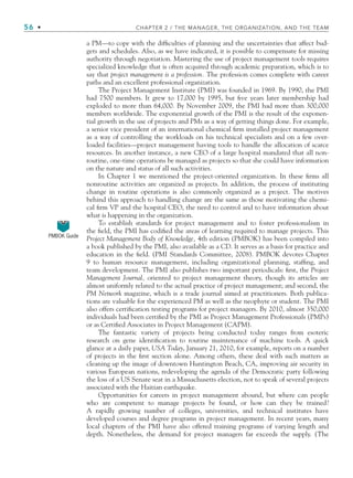 56 • CHAPTER 2 / THE MANAGER, THE ORGANIZATION, AND THE TEAM
a PM—to cope with the difficulties of planning and the uncertainties that affect bud-
gets and schedules. Also, as we have indicated, it is possible to compensate for missing
authority through negotiation. Mastering the use of project management tools requires
specialized knowledge that is often acquired through academic preparation, which is to
say that project management is a profession. The profession comes complete with career
paths and an excellent professional organization.
The Project Management Institute (PMI) was founded in 1969. By 1990, the PMI
had 7500 members. It grew to 17,000 by 1995, but five years later membership had
exploded to more than 64,000. By November 2009, the PMI had more than 300,000
members worldwide. The exponential growth of the PMI is the result of the exponen-
tial growth in the use of projects and PMs as a way of getting things done. For example,
a senior vice president of an international chemical firm installed project management
as a way of controlling the workloads on his technical specialists and on a few over-
loaded facilities—project management having tools to handle the allocation of scarce
resources. In another instance, a new CEO of a large hospital mandated that all non-
routine, one-time operations be managed as projects so that she could have information
on the nature and status of all such activities.
In Chapter 1 we mentioned the project-oriented organization. In these firms all
nonroutine activities are organized as projects. In addition, the process of instituting
change in routine operations is also commonly organized as a project. The motives
behind this approach to handling change are the same as those motivating the chemi-
cal firm VP and the hospital CEO, the need to control and to have information about
what is happening in the organization.
To establish standards for project management and to foster professionalism in
the field, the PMI has codified the areas of learning required to manage projects. This
Project Management Body of Knowledge, 4th edition (PMBOK) has been compiled into
a book published by the PMI, also available as a CD. It serves as a basis for practice and
education in the field. (PMI Standards Committee, 2008). PMBOK devotes Chapter
9 to human resource management, including organizational planning, staffing, and
team development. The PMI also publishes two important periodicals: first, the Project
Management Journal, oriented to project management theory, though its articles are
almost uniformly related to the actual practice of project management; and second, the
PM Network magazine, which is a trade journal aimed at practitioners. Both publica-
tions are valuable for the experienced PM as well as the neophyte or student. The PMI
also offers certification testing programs for project managers. By 2010, almost 350,000
individuals had been certified by the PMI as Project Management Professionals (PMPs)
or as Certified Associates in Project Management (CAPM).
The fantastic variety of projects being conducted today ranges from esoteric
research on gene identification to routine maintenance of machine tools. A quick
glance at a daily paper, USA Today, January 21, 2010, for example, reports on a number
of projects in the first section alone. Among others, these deal with such matters as
cleaning up the image of downtown Huntington Beach, CA, improving air security in
various European nations, redeveloping the agenda of the Democratic party following
the loss of a US Senate seat in a Massachusetts election, not to speak of several projects
associated with the Haitian earthquake.
Opportunities for careers in project management abound, but where can people
who are competent to manage projects be found, or how can they be trained?
A rapidly growing number of colleges, universities, and technical institutes have
developed courses and degree programs in project management. In recent years, many
local chapters of the PMI have also offered training programs of varying length and
depth. Nonetheless, the demand for project managers far exceeds the supply. (The
PMBOK Guide
CH002.indd 56
CH002.indd 56 9/6/10 11:14:31 AM
9/6/10 11:14:31 AM
 
