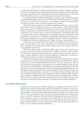 58 • CHAPTER 2 / THE MANAGER, THE ORGANIZATION, AND THE TEAM
to enable General Motors to redesign and reimage their Cadillac and Buick models in
response to the sharp decline in demand during the steep business downturn of 2008. This
same process also allows a firm to tailor special versions of standard products for individual
clients. We will have more to say about this process at the end of this chapter.
Second, the product development/design process requires input from different areas
of specialized knowledge. The exact mix of knowledge varies from product to product
or service to service. Teams of specialists can be formed, do their work, and disband.
The make-up of such teams can easily be augmented or changed.
Third, the explosive expansion of technical capabilities in almost every area of the
organization tends to destabilize the structure of the enterprise. Almost all industries
have experienced the earthquakes of changed technology, revamped software systems,
altered communication systems; followed by mergers, downsizing, spin-offs, and other
catastrophes—all of which require system-wide responsiveness. Dealing with the threat
of climate change is going to require massive, worldwide changes in technology. It will
undoubtedly involve the use of multifirm, multiindustry, and multinational projects to
develop and implement the necessary technological changes. Traditional organizations
have difficulty dealing with rapid, large-scale change, but project organizations can.
Fourth, like our hospital CEO, many upper-level managers we know lack confi-
dence in their ability to cope with and respond to such large-scale, rapid change in
their organizations. Organizing these changes as projects gives the managers some sense
of accountability and control.
Finally, the rapid growth of globalized industry often involves the integration of
activities carried out by different firms located in different countries, often on differ-
ent continents. Organizing such activities into a project improves the firm’s ability to
ensure overall compliance with the laws and regulations of dissimilar governments as
well as with the policies of widely assorted participating firms.
All these factors fostered the expanded use of projects, but traditional ways of organ-
izing projects were too costly and too slow, largely because of how they linked to the par-
ent firm. In the years following World War II, projects came into common use. Most of
the early projects were created to solve large-scale government problems, many of which
were related to national defense—the building of an intercontinental ballistic missile, the
construction of an interstate highway system, the development and deployment of a mis-
sile defense system, and similar massive projects (Hughes, 1998). At the same time, pri-
vate industry tentatively began to use projects to develop new medicinal drugs, larger and
faster commercial airliners, large-scale computing machines, shopping malls, and apart-
ment complexes with hundreds of units. All such projects had several things in common:
They were large, complex, and often required the services of hundreds of people. The
natural way to organize such projects came to be known as the pure project organization.
Pure Project Organization
Consider the construction of a football stadium or a shopping mall. Assume that the
land has been acquired and the design approved. Having won a competitive bid, a con-
tractor assigns a project manager and a team of construction specialists to the project.
Each specialist, working from the architectural drawings, develops a set of plans to deal
with his or her particular specialty area. One may design and plan the electrical sys-
tems, another the mechanicals, still another the parking and landscaping, and so forth.
In the meantime, someone is arranging for the timely delivery of cranes, earth mov-
ers, excavation equipment, lumber, cement, brick, and other materials. And someone is
hiring a suitable number of local construction workers with the appropriate skills. See
Figure 2-2 for a typical pure project organization.
CH002.indd 58
CH002.indd 58 9/6/10 11:14:32 AM
9/6/10 11:14:32 AM
 