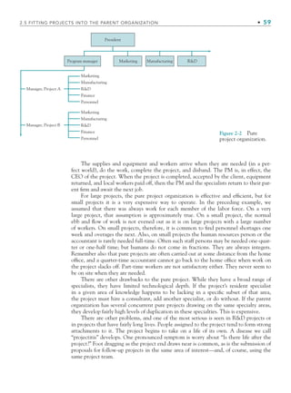 2.5 FITTING PROJECTS INTO THE PARENT ORGANIZATION • 59
The supplies and equipment and workers arrive when they are needed (in a per-
fect world), do the work, complete the project, and disband. The PM is, in effect, the
CEO of the project. When the project is completed, accepted by the client, equipment
returned, and local workers paid off, then the PM and the specialists return to their par-
ent firm and await the next job.
For large projects, the pure project organization is effective and efficient, but for
small projects it is a very expensive way to operate. In the preceding example, we
assumed that there was always work for each member of the labor force. On a very
large project, that assumption is approximately true. On a small project, the normal
ebb and flow of work is not evened out as it is on large projects with a large number
of workers. On small projects, therefore, it is common to find personnel shortages one
week and overages the next. Also, on small projects the human resources person or the
accountant is rarely needed full-time. Often such staff persons may be needed one-quar-
ter or one-half time; but humans do not come in fractions. They are always integers.
Remember also that pure projects are often carried out at some distance from the home
office, and a quarter-time accountant cannot go back to the home office when work on
the project slacks off. Part-time workers are not satisfactory either. They never seem to
be on site when they are needed.
There are other drawbacks to the pure project. While they have a broad range of
specialists, they have limited technological depth. If the project’s resident specialist
in a given area of knowledge happens to be lacking in a specific subset of that area,
the project must hire a consultant, add another specialist, or do without. If the parent
organization has several concurrent pure projects drawing on the same specialty areas,
they develop fairly high levels of duplication in these specialties. This is expensive.
There are other problems, and one of the most serious is seen in RD projects or
in projects that have fairly long lives. People assigned to the project tend to form strong
attachments to it. The project begins to take on a life of its own. A disease we call
“projectitis” develops. One pronounced symptom is worry about “Is there life after the
project?” Foot dragging as the project end draws near is common, as is the submission of
proposals for follow-up projects in the same area of interest—and, of course, using the
same project team.
President
Program manager Marketing Manufacturing RD
Marketing
Manufacturing
RD
Finance
Personnel
Marketing
Manufacturing
RD
Finance
Personnel
Manager, Project A
Manager, Project B
Figure 2-2 Pure
project organization.
CH002.indd 59
CH002.indd 59 9/6/10 11:14:33 AM
9/6/10 11:14:33 AM
 