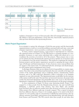 2.5 FITTING PROJECTS INTO THE PARENT ORGANIZATION • 61
tendency of managers to focus on short-run goals. After all, managerial bonuses are usu-
ally linked to short-run performance. Given this bias, functionally organized projects
often get short shrift from their sponsoring divisions.
Matrix Project Organization
In an attempt to capture the advantages of both the pure project and the functionally
organized project as well as to avoid the problems associated with each type, a new type
of project organization—more accurately, a combination of the two—was developed.
To form a matrix organized project, a pure project is superimposed on a function-
ally organized system as in Figure 2-4. The PM reports to a program manager or a vice-
president of projects or some senior individual with a similar title whose job it is to
coordinate the activities of several or all of the projects. These projects may or may
not be related, but they all demand the parent’s resources and the use of resources must
be coordinated, if not the projects themselves. This method of organizing the interface
between projects and the parent organization succeeds in capturing the major advan-
tages of both pure and functional projects. It does, however, create some problems that
are unique to this matrix form. To understand both the advantages and disadvantages,
we will examine matrix management more closely.
As the figure illustrates, there are two distinct levels of responsibility in a matrix organ-
ization. First, there is the normal functional hierarchy that runs vertically in the figure and
consists of the regular departments such as marketing, finance, manufacturing, human
resources, and so on. (We could have illustrated a bank or university or an enterprise
organized on some other principle. The departmental names would differ, but the structure
of the system would be the same.) Second, there are horizontal structures, the projects that
overlay the functional departments and, presumably, have some access to the functional
department’s competencies. Heading up these horizontal projects are the project managers.
A close examination of Figure 2-4 shows some interesting details. Project 1 has
assigned to it three people from the Manufacturing division, one and one-half from
Marketing, a half-time person from Finance, four from RD, and one-half
from Personnel, plus an unknown number from other divisions not shown in the figure.
Other projects have different make-ups of people assigned. This is typical of projects
that have different objectives. Project 2, for example, appears to be aimed at the devel-
opment of a new product with its concentration of Marketing representation, plus sig-
nificant assistance from RD, representation from Manufacturing, and staff assistance
from Finance and Personnel. The PM controls what these people do and when they
President
Program manager Manufacturing Marketing Finance RD Personnel
PM1
PM2
PM3
3
1
1 1/2 1/2 1/2
4
4 1/4 1/4
1/2 3 1
1/2
1 1/2
0
Figure 2-4 Matrix project
organization.
CH002.indd 61
CH002.indd 61 9/6/10 11:14:34 AM
9/6/10 11:14:34 AM
 
