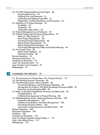 vi • CONTENTS
2.2 The PM’s Responsibilities to the Project 50
Acquiring Resources 50
Fighting Fires and Obstacles 51
Leadership and Making Trade-Offs 51
Negotiation, Conflict Resolution, and Persuasion 52
2.3 Selection of a Project Manager 53
Credibility 53
Sensitivity 54
Leadership, Style, Ethics 54
2.4 Project Management as a Profession 55
2.5 Fitting Projects Into the Parent Organization 57
More on “Why Projects?” 57
Pure Project Organization 58
Functional Project Organization 60
Matrix Project Organization 61
Mixed Organizational Systems 64
The Project Management Office and Project Maturity 64
2.6 The Project Team 66
Matrix Team Problems 67
Intrateam Conflict 68
Review Questions 72
Discussion Questions 72
Incidents for Discussion 72
Case: The Quantum Bank 73
Case: Southern Care Hospital 74
Bibliography 77
3 PLANNING THE PROJECT 79
3.1 The Contents of a Project Plan—The “Project Charter” 79
3.2 The Planning Process—Overview 83
3.3 The Planning Process—Nuts and Bolts 84
The Launch Meeting—and Subsequent Meetings 84
Sorting Out the Project—The Work Breakdown Structure (WBS) 87
Extensions of the Everyday WBS 90
3.4 More on the Work Breakdown Structure and Other Aids 96
The RACI Matrix 97
A Whole-Brain Approach to Project Planning 98
3.5 Multidisciplinary Teams—Balancing Pleasure and Pain 102
Integration Management 102
Interface Coordination—Interface Management 104
The Design Structure Matrix 105
Comments on Empowerment and Work Teams 107
Review Questions 108
Discussion Questions 109
Problems 109
Incidents for Discussion 110
Case: St. Dismas Assisted Living Facility—1 111
Case: John Wiley & Sons 113
Bibliography 113
TOC.indd vi
TOC.indd vi 9/6/10 1:15:02 PM
9/6/10 1:15:02 PM
 