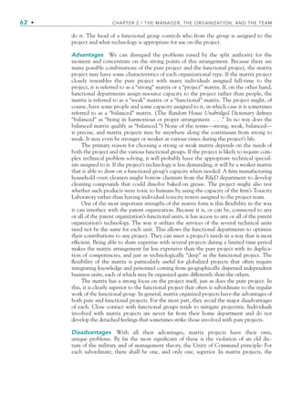 62 • CHAPTER 2 / THE MANAGER, THE ORGANIZATION, AND THE TEAM
do it. The head of a functional group controls who from the group is assigned to the
project and what technology is appropriate for use on the project.
Advantages We can disregard the problems raised by the split authority for the
moment and concentrate on the strong points of this arrangement. Because there are
many possible combinations of the pure project and the functional project, the matrix
project may have some characteristics of each organizational type. If the matrix project
closely resembles the pure project with many individuals assigned full-time to the
project, it is referred to as a “strong” matrix or a “project” matrix. If, on the other hand,
functional departments assign resource capacity to the project rather than people, the
matrix is referred to as a “weak” matrix or a “functional” matrix. The project might, of
course, have some people and some capacity assigned to it, in which case it is sometimes
referred to as a “balanced” matrix. (The Random House Unabridged Dictionary defines
“balanced” as “being in harmonious or proper arrangement . . .” In no way does the
balanced matrix qualify as “balanced.”) None of the terms—strong, weak, balanced—
is precise, and matrix projects may be anywhere along the continuum from strong to
weak. It may even be stronger or weaker at various times during the project’s life.
The primary reason for choosing a strong or weak matrix depends on the needs of
both the project and the various functional groups. If the project is likely to require com-
plex technical problem solving, it will probably have the appropriate technical special-
ists assigned to it. If the project’s technology is less demanding, it will be a weaker matrix
that is able to draw on a functional group’s capacity when needed. A firm manufacturing
household oven cleaners might borrow chemists from the RD department to develop
cleaning compounds that could dissolve baked-on grease. The project might also test
whether such products were toxic to humans by using the capacity of the firm’s Toxicity
Laboratory rather than having individual toxicity testers assigned to the project team.
One of the most important strengths of the matrix form is this flexibility in the way
it can interface with the parent organization. Because it is, or can be, connected to any
or all of the parent organization’s functional units, it has access to any or all of the parent
organization’s technology. The way it utilizes the services of the several technical units
need not be the same for each unit. This allows the functional departments to optimize
their contributions to any project. They can meet a project’s needs in a way that is most
efficient. Being able to share expertise with several projects during a limited time period
makes the matrix arrangement far less expensive than the pure project with its duplica-
tion of competencies, and just as technologically “deep” as the functional project. The
flexibility of the matrix is particularly useful for globalized projects that often require
integrating knowledge and personnel coming from geographically dispersed independent
business units, each of which may be organized quite differently than the others.
The matrix has a strong focus on the project itself, just as does the pure project. In
this, it is clearly superior to the functional project that often is subordinate to the regular
work of the functional group. In general, matrix organized projects have the advantages of
both pure and functional projects. For the most part, they avoid the major disadvantages
of each. Close contact with functional groups tends to mitigate projectitis. Individuals
involved with matrix projects are never far from their home department and do not
develop the detached feelings that sometimes strike those involved with pure projects.
Disadvantages With all their advantages, matrix projects have their own,
unique problems. By far the most significant of these is the violation of an old dic-
tum of the military and of management theory, the Unity of Command principle: For
each subordinate, there shall be one, and only one, superior. In matrix projects, the
CH002.indd 62
CH002.indd 62 9/6/10 11:14:35 AM
9/6/10 11:14:35 AM
 