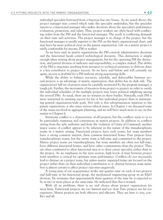 2.5 FITTING PROJECTS INTO THE PARENT ORGANIZATION • 63
individual specialist borrowed from a function has two bosses. As we noted above, the
project manager may control which tasks the specialist undertakes, but the specialist
reports to a functional manager who makes decisions about the specialist’s performance
evaluation, promotion, and salary. Thus, project workers are often faced with conflict-
ing orders from the PM and the functional manager. The result is conflicting demands
on their time and activities. The project manager is in charge of the project, but the
functional manager is usually superior to the PM on the firm’s organizational chart, and
may have far more political clout in the parent organization. Life on a matrix project is
rarely comfortable for anyone, PM or worker.
As we have said, in matrix organizations the PM controls administrative decisions
and the functional heads control technological decisions. This distinction is simple
enough when writing about project management, but for the operating PM the distinc-
tion, and partial division of authority and responsibility, is complex indeed. The ability
of the PM to negotiate anything from resources to technical assistance to delivery dates
is a key contributor to project success. As we have said before and will certainly say
again, success is doubtful for a PM without strong negotiating skills.
While the ability to balance resources, schedule, and deliverables between sev-
eral projects is an advantage of matrix organization, that ability has its dark side. The
organization’s full set of projects must be carefully monitored by the program manager, a
tough job. Further, the movement of resources from project to project in order to satisfy
the individual schedules of the multiple projects may foster political infighting among
the several PMs. As usual, there are no winners in these battles. Naturally, each PM is
more interested in ensuring success for his or her individual project than in maintain-
ing general organization-wide goals. Not only is this suboptimization injurious to the
parent organization, it also raises serious ethical issues. In Chapter 1 we discussed some
of the issues involved in aggregate planning, and we will have much more to say on this
matter in Chapter 6.
Intrateam conflict is a characteristic of all projects, but the conflicts seem to us to
be particularly numerous and contentious in matrix projects. In addition to conflicts
arising from the split authority and from the violation of Unity of Command, another
major source of conflict appears to be inherent in the nature of the transdisciplinary
teams in a matrix setting. Functional projects have such teams, but team members
have a strong common interest, their common functional home. Pure projects have
transdisciplinary teams, but the entire team is full-time and committed to the project.
Matrix project teams are transdisciplinary, but team members are often not full-time,
have different functional homes, and have other commitments than the project. They
are often committed to their functional area or to their career specialty, rather than to
the project. As we emphasize in the next section, high levels of trust between project
team members is critical for optimum team performance. Conflicts do not necessarily
lead to distrust on a project team, but unless matrix organized teams are focused on the
project rather than on their individual contribution to it, distrust between team mem-
bers is almost certain to affect project outcomes negatively.
A young man of our acquaintance works one-quarter time on each of two projects
and half-time in his functional group, the mechanical engineering group in an RD
division. He estimates that approximately three-quarters of the time he is expected to
be in two or more places at the same time. He indicated that this is normal.
With all its problems, there is no real choice about project organization for
most firms. Functional projects are too limited and too slow. Pure projects are far too
expensive. Matrix projects are both effective and efficient. They are here to stay, con-
flict and all.
CH002.indd 63
CH002.indd 63 9/6/10 11:14:36 AM
9/6/10 11:14:36 AM
 