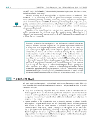 66 • CHAPTER 2 / THE MANAGER, THE ORGANIZATION, AND THE TEAM
line with plans); and adaptive (continuous improvement in processes, success is normal,
performance keeps improving).
Another maturity model was applied to 38 organizations in four industries (Ibbs
and Kwak, 2000). The survey included 148 questions covering six processes/life cycle
phases (initiating, planning, executing, controlling, closing, and project-driven organi-
zation environment) and nine PMBOK knowledge areas (integration, scope, time, cost,
quality, human resources, communication, risk, and procurement). The model assesses
project management maturity in terms of five stages called: ad hoc, planned, managed,
integrated, and sustained.
Regardless of the model form, it appears that most organizations do not score very
well in maturity tests. On one form, about three-quarters are no higher than level 2
(planned) and fewer than 6 percent are above level 3. Individual firms ranged from 1.8
to 4.6 on the five-point scale.
The rapid growth in the use of projects has made the traditional ways of cre-
ating an interface between projects and the parent organization inadequate
in many cases. Pure project organizations, unless very large, are too costly and
lack technological depth. Functionally organized projects lack technologi-
cal breadth, are slow to act, and have other faults. Linking the two forms into
matrix organized projects combines the strengths of the traditional forms and
avoids most of their weaknesses. It has severe problems of its own, however,
caused by split responsibility for the project with the PM controlling what must
be done and when, and the functional manager controlling who will do things
and how. It also violates the principle of Unity of Command. Some organiza-
tions operate all three types of projects simultaneously. Project management
offices may be set up to achieve consistent project administration when the firm
is operating a number of differently organized projects. Project maturity meas-
urement models have been developed to measure the degree to which individ-
ual organizations have mastered state-of-the-art project management practices.
2.6 THE PROJECT TEAM
We have mentioned the project team several times in the foregoing sections. Effective
team members have some characteristics in common. Only the first of these is usually
taken into account.
1. They must be technically competent. This is so obvious that it is often the only cri-
terion applied. While the functional departments will always remain the ultimate
source of technological problem solving for the project, it requires a technically
competent person to know exactly when additional technical knowledge may be
required by the project.
2. Senior members of the project team must be politically sensitive. It is rarely possible
to complete a project of reasonable size and complexity without incurring problems
that require aid from the upper echelons of executive row; that is, from a project
champion (Pinto and Slevin, 1989). Getting such aid depends on the PM’s abil-
ity to proceed without threatening, insulting, or bullying important people in the
functional groups. To ensure cooperation and assistance, there is a delicate balance
of power that must be maintained between the project and the functional depart-
ments, and between one project and others.
PMBOK Guide
CH002.indd 66
CH002.indd 66 9/6/10 11:14:38 AM
9/6/10 11:14:38 AM
 