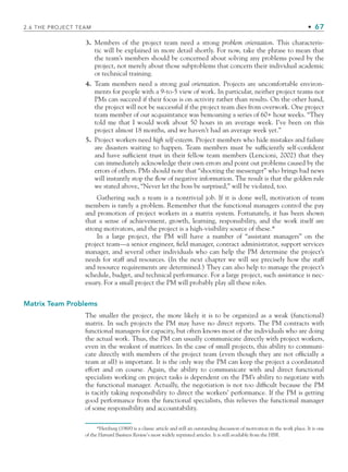 2.6 THE PROJECT TEAM • 67
3. Members of the project team need a strong problem orientation. This characteris-
tic will be explained in more detail shortly. For now, take the phrase to mean that
the team’s members should be concerned about solving any problems posed by the
project, not merely about those subproblems that concern their individual academic
or technical training.
4. Team members need a strong goal orientation. Projects are uncomfortable environ-
ments for people with a 9-to-5 view of work. In particular, neither project teams nor
PMs can succeed if their focus is on activity rather than results. On the other hand,
the project will not be successful if the project team dies from overwork. One project
team member of our acquaintance was bemoaning a series of 60+ hour weeks. “They
told me that I would work about 50 hours in an average week. I’ve been on this
project almost 18 months, and we haven’t had an average week yet.”
5. Project workers need high self-esteem. Project members who hide mistakes and failure
are disasters waiting to happen. Team members must be sufficiently self-confident
and have sufficient trust in their fellow team members (Lencioni, 2002) that they
can immediately acknowledge their own errors and point out problems caused by the
errors of others. PMs should note that “shooting the messenger” who brings bad news
will instantly stop the flow of negative information. The result is that the golden rule
we stated above, “Never let the boss be surprised,” will be violated, too.
Gathering such a team is a nontrivial job. If it is done well, motivation of team
members is rarely a problem. Remember that the functional managers control the pay
and promotion of project workers in a matrix system. Fortunately, it has been shown
that a sense of achievement, growth, learning, responsibility, and the work itself are
strong motivators, and the project is a high-visibility source of these.*
In a large project, the PM will have a number of “assistant managers” on the
project team—a senior engineer, field manager, contract administrator, support services
manager, and several other individuals who can help the PM determine the project’s
needs for staff and resources. (In the next chapter we will see precisely how the staff
and resource requirements are determined.) They can also help to manage the project’s
schedule, budget, and technical performance. For a large project, such assistance is nec-
essary. For a small project the PM will probably play all these roles.
Matrix Team Problems
The smaller the project, the more likely it is to be organized as a weak (functional)
matrix. In such projects the PM may have no direct reports. The PM contracts with
functional managers for capacity, but often knows most of the individuals who are doing
the actual work. Thus, the PM can usually communicate directly with project workers,
even in the weakest of matrices. In the case of small projects, this ability to communi-
cate directly with members of the project team (even though they are not officially a
team at all) is important. It is the only way the PM can keep the project a coordinated
effort and on course. Again, the ability to communicate with and direct functional
specialists working on project tasks is dependent on the PM’s ability to negotiate with
the functional manager. Actually, the negotiation is not too difficult because the PM
is tacitly taking responsibility to direct the workers’ performance. If the PM is getting
good performance from the functional specialists, this relieves the functional manager
of some responsibility and accountability.
*Herzberg (1968) is a classic article and still an outstanding discussion of motivation in the work place. It is one
of the Harvard Business Review’s most widely reprinted articles. It is still available from the HBR.
CH002.indd 67
CH002.indd 67 9/6/10 11:14:38 AM
9/6/10 11:14:38 AM
 
