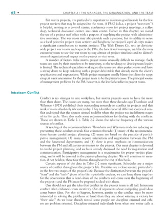 68 • CHAPTER 2 / THE MANAGER, THE ORGANIZATION, AND THE TEAM
For matrix projects, it is particularly important to maintain good morale for the few
project workers that may be assigned to the team. A PMO (a.k.a. a project “war room”)
is helpful, serving as a control center, conference room for project meetings, a coffee
shop, technical discussion center, and crisis center. Earlier in this chapter, we noted
the use of a project staff office with a purpose of supplying the project with administra-
tive assistance. The war room may also provide such a purpose, but its ability to serve
as a focal point for project team activity and heighten the project’s esprit de corps makes
a significant contribution to matrix projects. The Walt Disney Co. sets up division-
wide project war rooms and expects the PMs, the functional managers, and the division
executive team to use the war room to stay abreast of project timelines and to identify
areas of organizational impact on the project or vice versa.
A number of factors make matrix project teams unusually difficult to manage. Such
teams are seen by their members to be temporary, so the tendency to develop team loyalty
is limited. The technical specialists working on the teams are often perfectionists and have
a strong desire to keep tinkering with a project deliverable that already meets the client’s
specifications and expectations. While project managers usually blame the client for scope
creep, it is not uncommon for the project team to be the primary cause. The principal source
of management problems for the PM, however, is the level of conflict in project teams.
Intrateam Conflict
Conflict is no stranger to any workplace, but matrix projects seem to have far more
than their share. The causes are many, but more than three decades ago Thamhain and
Wilemon (1975) published their outstanding research on conflict in projects and this
work remains absolutely relevant today. They identified several different sources of con-
flict and noted that the sources seemed to differ when the project was in different stages
of its life cycle. They also made some recommendations for dealing with the conflicts.
These are shown in Table 2-1. Table 2-2 shows the relative frequency of the various
sources of conflict.
A reading of the recommendations Thamhain and Wilemon made for reducing or
preventing these conflicts reveals four common threads: (1) many of the recommenda-
tions feature careful project planning; (2) many are based on the practice of partici-
pative management; (3) many require interaction and negotiation between the PM
and the functional departments; and (4) there is great emphasis on communication
between the PM and all parties-at-interest to the project. Our next chapter is devoted
to careful project planning, and we have already discussed the need for negotiation and
communication. Participative management is a requirement for proper project plan-
ning, and it will be covered in the project-planning chapter. We will continue to men-
tion, if not belabor, these four themes throughout the rest of this book.
Certain aspects of the data in Table 2-2 seem significant. Schedules are a major
source of conflict throughout the project’s life. Priorities are a close second, particularly
in the first two stages of the project’s life. Because the distinction between the project’s
“start” and the “early” phase of its life is probably unclear, we can lump them together
for the observation that a lion’s share of the conflicts will come near the beginning of
the project—and the PM must be prepared to deal with them.
One should not get the idea that conflict in the project team is all bad. Intrateam
conflict often enhances team creativity. Out of arguments about competing good ideas
come better ideas. For this to happen, however, parties to the conflict must be more
interested in solving the problems at hand than they are about winning a victory for
“their side.” As we have already noted, some people are discipline oriented and oth-
ers are problem oriented. Discipline-oriented individuals form what one writer calls a
CH002.indd 68
CH002.indd 68 9/6/10 11:14:39 AM
9/6/10 11:14:39 AM
 