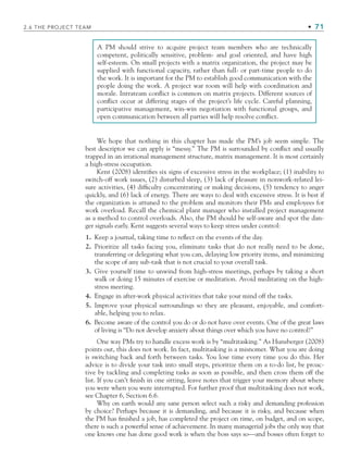 2.6 THE PROJECT TEAM • 71
A PM should strive to acquire project team members who are technically
competent, politically sensitive, problem- and goal oriented, and have high
self-esteem. On small projects with a matrix organization, the project may be
supplied with functional capacity, rather than full- or part-time people to do
the work. It is important for the PM to establish good communication with the
people doing the work. A project war room will help with coordination and
morale. Intrateam conflict is common on matrix projects. Different sources of
conflict occur at differing stages of the project’s life cycle. Careful planning,
participative management, win-win negotiation with functional groups, and
open communication between all parties will help resolve conflict.
We hope that nothing in this chapter has made the PM’s job seem simple. The
best descriptor we can apply is “messy.” The PM is surrounded by conflict and usually
trapped in an irrational management structure, matrix management. It is most certainly
a high-stress occupation.
Kent (2008) identifies six signs of excessive stress in the workplace; (1) inability to
switch-off work issues, (2) disturbed sleep, (3) lack of pleasure in nonwork-related lei-
sure activities, (4) difficulty concentrating or making decisions, (5) tendency to anger
quickly, and (6) lack of energy. There are ways to deal with excessive stress. It is best if
the organization is attuned to the problem and monitors their PMs and employees for
work overload. Recall the chemical plant manager who installed project management
as a method to control overloads. Also, the PM should be self-aware and spot the dan-
ger signals early. Kent suggests several ways to keep stress under control:
1. Keep a journal, taking time to reflect on the events of the day.
2. Prioritize all tasks facing you, eliminate tasks that do not really need to be done,
transferring or delegating what you can, delaying low priority items, and minimizing
the scope of any sub-task that is not crucial to your overall task.
3. Give yourself time to unwind from high-stress meetings, perhaps by taking a short
walk or doing 15 minutes of exercise or meditation. Avoid meditating on the high-
stress meeting.
4. Engage in after-work physical activities that take your mind off the tasks.
5. Improve your physical surroundings so they are pleasant, enjoyable, and comfort-
able, helping you to relax.
6. Become aware of the control you do or do not have over events. One of the great laws
of living is “Do not develop anxiety about things over which you have no control!”
One way PMs try to handle excess work is by “multitasking.” As Hunsberger (2008)
points out, this does not work. In fact, multitasking is a misnomer. What you are doing
is switching back and forth between tasks. You lose time every time you do this. Her
advice is to divide your task into small steps, prioritize them on a to-do list, be proac-
tive by tackling and completing tasks as soon as possible, and then cross them off the
list. If you can’t finish in one sitting, leave notes that trigger your memory about where
you were when you were interrupted. For further proof that multitasking does not work,
see Chapter 6, Section 6.6.
Why on earth would any sane person select such a risky and demanding profession
by choice? Perhaps because it is demanding, and because it is risky, and because when
the PM has finished a job, has completed the project on time, on budget, and on scope,
there is such a powerful sense of achievement. In many managerial jobs the only way that
one knows one has done good work is when the boss says so—and bosses often forget to
CH002.indd 71
CH002.indd 71 9/6/10 11:14:41 AM
9/6/10 11:14:41 AM
 