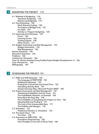CONTENTS • vii
4 BUDGETING THE PROJECT 115
4.1 Methods of Budgeting 116
Top-Down Budgeting 118
Bottom-Up Budgeting 119
4.2 Cost Estimating 120
Work Element Costing 120
The Impact of Budget Cuts 121
An Aside 122
Activity vs. Program Budgeting 124
4.3 Improving Cost Estimates 125
Forms 126
Learning Curves 126
Tracking Signals 130
Other Factors 131
4.4 Budget Uncertainty and Risk Management 133
Budget Uncertainty 133
Risk Management 136
Review Questions 144
Discussion Questions 144
Problems 145
Incidents for Discussion 146
Case: St. Dismas Assisted Living Facility Project Budget Development—2 146
Case: Photstat Inc. 149
Bibliography 149
5 SCHEDULING THE PROJECT 151
5.1 PERT and CPM Networks 152
The Language of PERT/CPM 152
Building the Network 153
Finding the Critical Path and Critical Time 155
Calculating Activity Slack 157
Doing It the Easy Way—Microsoft Project (MSP) 158
5.2 Project Uncertainty and Risk Management 161
Calculating Probabilistic Activity Times 161
The Probabilistic Network, an Example 162
Once More the Easy Way 164
The Probability of Completing the Project on Time 165
Selecting Risk and Finding D 171
The Case of the Unreasonable Boss 171
The Problem with Mergers 172
5.3 Simulation 173
Traditional Statistics vs. Simulation 176
5.4 The Gantt Chart 178
The Chart 178
5.5 Extensions to PERT/CPM 182
Precedence Diagramming 183
Final Thoughts on the Use of These Tools 184
TOC.indd vii
TOC.indd vii 9/6/10 1:15:03 PM
9/6/10 1:15:03 PM
 