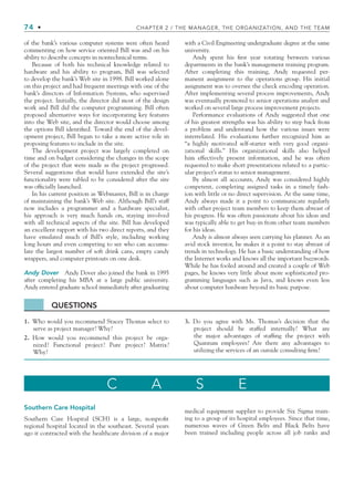 74 • CHAPTER 2 / THE MANAGER, THE ORGANIZATION, AND THE TEAM
of the bank’s various computer systems were often heard
commenting on how service oriented Bill was and on his
ability to describe concepts in nontechnical terms.
Because of both his technical knowledge related to
hardware and his ability to program, Bill was selected
to develop the bank’s Web site in 1998. Bill worked alone
on this project and had frequent meetings with one of the
bank’s directors of Information Systems, who supervised
the project. Initially, the director did most of the design
work and Bill did the computer programming. Bill often
proposed alternative ways for incorporating key features
into the Web site, and the director would choose among
the options Bill identified. Toward the end of the devel-
opment project, Bill began to take a more active role in
proposing features to include in the site.
The development project was largely completed on
time and on budget considering the changes in the scope
of the project that were made as the project progressed.
Several suggestions that would have extended the site’s
functionality were tabled to be considered after the site
was officially launched.
In his current position as Webmaster, Bill is in charge
of maintaining the bank’s Web site. Although Bill’s staff
now includes a programmer and a hardware specialist,
his approach is very much hands on, staying involved
with all technical aspects of the site. Bill has developed
an excellent rapport with his two direct reports, and they
have emulated much of Bill’s style, including working
long hours and even competing to see who can accumu-
late the largest number of soft drink cans, empty candy
wrappers, and computer printouts on one desk.
Andy Dover Andy Dover also joined the bank in 1995
after completing his MBA at a large public university.
Andy entered graduate school immediately after graduating
with a Civil Engineering undergraduate degree at the same
university.
Andy spent his first year rotating between various
departments in the bank’s management training program.
After completing this training, Andy requested per-
manent assignment to the operations group. His initial
assignment was to oversee the check encoding operation.
After implementing several process improvements, Andy
was eventually promoted to senior operations analyst and
worked on several large process improvement projects.
Performance evaluations of Andy suggested that one
of his greatest strengths was his ability to step back from
a problem and understand how the various issues were
interrelated. His evaluations further recognized him as
“a highly motivated self-starter with very good organi-
zational skills.” His organizational skills also helped
him effectively present information, and he was often
requested to make short presentations related to a partic-
ular project’s status to senior management.
By almost all accounts, Andy was considered highly
competent, completing assigned tasks in a timely fash-
ion with little or no direct supervision. At the same time,
Andy always made it a point to communicate regularly
with other project team members to keep them abreast of
his progress. He was often passionate about his ideas and
was typically able to get buy-in from other team members
for his ideas.
Andy is almost always seen carrying his planner. As an
avid stock investor, he makes it a point to stay abreast of
trends in technology. He has a basic understanding of how
the Internet works and knows all the important buzzwords.
While he has fooled around and created a couple of Web
pages, he knows very little about more sophisticated pro-
gramming languages such as Java, and knows even less
about computer hardware beyond its basic purpose.
QUESTIONS
1. Who would you recommend Stacey Thomas select to
serve as project manager? Why?
2. How would you recommend this project be orga-
nized? Functional project? Pure project? Matrix?
Why?
3. Do you agree with Ms. Thomas’s decision that the
project should be staffed internally? What are
the major advantages of staffing the project with
Quantum employees? Are there any advantages to
utilizing the services of an outside consulting firm?
C A S E
Southern Care Hospital
Southern Care Hospital (SCH) is a large, nonprofit
regional hospital located in the southeast. Several years
ago it contracted with the healthcare division of a major
medical equipment supplier to provide Six Sigma train-
ing to a group of its hospital employees. Since that time,
numerous waves of Green Belts and Black Belts have
been trained including people across all job ranks and
CH002.indd 74
CH002.indd 74 9/6/10 11:14:43 AM
9/6/10 11:14:43 AM
 