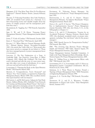 78 • CHAPTER 2 / THE MANAGER, THE ORGANIZATION, AND THE TEAM
Herzberg, F. H. “One More Time: How Do You Motivate
Employees?” Harvard Business Review, January–February
1968.
Hughes, T. P. Rescuing Prometheus. New York: Pantheon,
1998. (A wonderful book written by a historian. It is
full of fascinating stories and valuable insights about the
nature of complex projects and the management prob-
lems they raise.)
Hunsberger, K. “Juggling Act.” PM Network, September
2008.
Ibbs, C. W., and Y. H. Kwak. “Assessing Project
Management Maturity.” Project Management Journal. March
2000.
Jones, T. “Code of Conduct.” PM Network, October 2008.
Kent, S. “Stretched Thin.” PM Network, April 2008.
Kotter, J. P. “What Effective General Managers Really
Do.” Harvard Business Review, November–December
1982. (An article that “tells it like it is.” Most people who
have never served as a manager do not believe it. Those
who have managed general or project management know
it is accurate.)
Lencioni, P., The Five Dysfunctions of a Team: A
Leadership Fable. San Francisco, Jossey-Bass, A Wiley
Company, 2002. (Much like Goldratt’s The Goal, this
work is fictional and tells the story of a new senior man-
ager who takes over a team of subordinates. It is a quick
and easy read and well worth the brief time.)
Lubianiker, S. “Opening the Book on the Open Maturity
Model.” PM Network, March 2000.
Matson, E. “Congratulations, You’re Promoted” and
“Project: You.” Fast Company, as reprinted in Engineering
Management Review, Winter 1998. (Two excellent articles
that report hard fact with wry humor.)
McCarthy, J., and M. McCarthy. Software for Your Head,
Boston: Addison-Wesley, 2002. (Subtitled “Core Protocols
for Creating and Maintaining Shared Vision,” this book is
a unique approach to managing a project by team building.
Also see “McCarthy” in the bibliography to Chapter 4.)
Patterson, N. “Selecting Project Managers: An
Integrated List of Predictors.” Project Management Journal,
June 1991.
Pennypacker, J. S., and K. P. Grant. “Project
Management Maturity: An Industry Benchmark.” Project
Management Journal, March 2003.
Pinto, J. K., and D. P. Slevin. “The Project Champion:
Key to Implementation Success.” Project Management
Journal, December 1989. (See also Green, S. G., in the
bibliography to Chapter 1.)
Pinto, J. K., and O. P. Kharbanda. “Lessons for an
Accidental Profession.” Business Horizons, March–April
1995. (An absolutely wonderful article on project man-
agement, including “the vital dozen” rules for the project
manager.)
PMI, “PMO Speeds Success for Transportation Facility,”
PM Network. May 2004.
PMI. “The Growing Gap Between Project Manager
Supply and Demand.” PMI Today, Newton Square, PA
Project Management Institute, June, 2009.
Project Management Institute Standards Committee. A
Guide to the Project Management Body of Knowledge. 4th ed.,
Newton Square, PA: Project Management Institute, 2008.
Remy, R. “Adding Focus to Improvement Efforts with
PM3
.” PM Network, July 1997.
Schoderbek, P. P., C. G. Schoderbek, and A. G. Kefalas.
Management Systems: Conceptual Considerations. 4th ed.,
Homewood, IL: Irwin, 1990.
Shenhar, A. J. “From Theory to Practice: Toward a
Typology of Project-Management Styles.” IEEE Transactions
on Engineering Management, February 1998.
Swanson, S. A. “On the Map.” PM Network, November
2009.
Thamhain, H. J., and D. L. Wilemon. “Conflict
Management in Project Life Cycles.” Sloan Management
Review, Summer 1975.
CH002.indd 78
CH002.indd 78 9/6/10 11:14:47 AM
9/6/10 11:14:47 AM
 