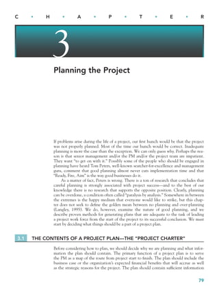 79
C • H • A • P • T • E • R
3
Planning the Project
If problems arise during the life of a project, our first hunch would be that the project
was not properly planned. Most of the time our hunch would be correct. Inadequate
planning is more the case than the exception. We can only guess why. Perhaps the rea-
son is that senior management and/or the PM and/or the project team are impatient.
They want “to get on with it.” Possibly some of the people who should be engaged in
planning have heard Tom Peters, well-known searcher-for-excellence and management
guru, comment that good planning almost never cuts implementation time and that
“Ready, Fire, Aim” is the way good businesses do it.
As a matter of fact, Peters is wrong. There is a ton of research that concludes that
careful planning is strongly associated with project success—and to the best of our
knowledge there is no research that supports the opposite position. Clearly, planning
can be overdone, a condition often called “paralysis by analysis.” Somewhere in between
the extremes is the happy medium that everyone would like to strike, but this chap-
ter does not seek to define the golden mean between no planning and over-planning
(Langley, 1995). We do, however, examine the nature of good planning, and we
describe proven methods for generating plans that are adequate to the task of leading
a project work force from the start of the project to its successful conclusion. We must
start by deciding what things should be a part of a project plan.
3.1 THE CONTENTS OF A PROJECT PLAN—THE “PROJECT CHARTER”
Before considering how to plan, we should decide why we are planning and what infor-
mation the plan should contain. The primary function of a project plan is to serve
the PM as a map of the route from project start to finish. The plan should include the
business case or the organization’s expected financial benefits that will accrue as well
as the strategic reasons for the project. The plan should contain sufficient information
CH003.indd 79
CH003.indd 79 9/15/10 10:58:57 AM
9/15/10 10:58:57 AM
 