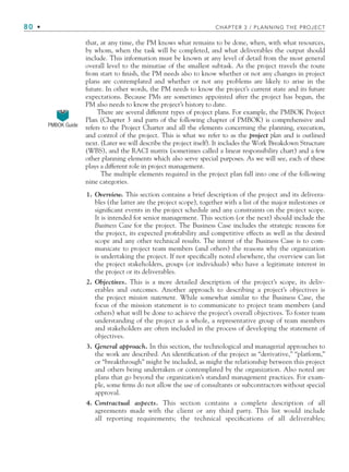 80 • CHAPTER 3 / PLANNING THE PROJECT
that, at any time, the PM knows what remains to be done, when, with what resources,
by whom, when the task will be completed, and what deliverables the output should
include. This information must be known at any level of detail from the most general
overall level to the minutiae of the smallest subtask. As the project travels the route
from start to finish, the PM needs also to know whether or not any changes in project
plans are contemplated and whether or not any problems are likely to arise in the
future. In other words, the PM needs to know the project’s current state and its future
expectations. Because PMs are sometimes appointed after the project has begun, the
PM also needs to know the project’s history to date.
There are several different types of project plans. For example, the PMBOK Project
Plan (Chapter 3 and parts of the following chapter of PMBOK) is comprehensive and
refers to the Project Charter and all the elements concerning the planning, execution,
and control of the project. This is what we refer to as the project plan and is outlined
next. (Later we will describe the project itself). It includes the Work Breakdown Structure
(WBS), and the RACI matrix (sometimes called a linear responsibility chart) and a few
other planning elements which also serve special purposes. As we will see, each of these
plays a different role in project management.
The multiple elements required in the project plan fall into one of the following
nine categories.
1. Overview. This section contains a brief description of the project and its delivera-
bles (the latter are the project scope), together with a list of the major milestones or
significant events in the project schedule and any constraints on the project scope.
It is intended for senior management. This section (or the next) should include the
Business Case for the project. The Business Case includes the strategic reasons for
the project, its expected profitability and competitive effects as well as the desired
scope and any other technical results. The intent of the Business Case is to com-
municate to project team members (and others) the reasons why the organization
is undertaking the project. If not specifically noted elsewhere, the overview can list
the project stakeholders, groups (or individuals) who have a legitimate interest in
the project or its deliverables.
2. Objectives. This is a more detailed description of the project’s scope, its deliv-
erables and outcomes. Another approach to describing a project’s objectives is
the project mission statement. While somewhat similar to the Business Case, the
focus of the mission statement is to communicate to project team members (and
others) what will be done to achieve the project’s overall objectives. To foster team
understanding of the project as a whole, a representative group of team members
and stakeholders are often included in the process of developing the statement of
objectives.
3. General approach. In this section, the technological and managerial approaches to
the work are described. An identification of the project as “derivative,” “platform,”
or “breakthrough” might be included, as might the relationship between this project
and others being undertaken or contemplated by the organization. Also noted are
plans that go beyond the organization’s standard management practices. For exam-
ple, some firms do not allow the use of consultants or subcontractors without special
approval.
4. Contractual aspects. This section contains a complete description of all
agreements made with the client or any third party. This list would include
all reporting requirements; the technical specifications of all deliverables;
PMBOK Guide
CH003.indd 80
CH003.indd 80 9/15/10 10:58:58 AM
9/15/10 10:58:58 AM
 