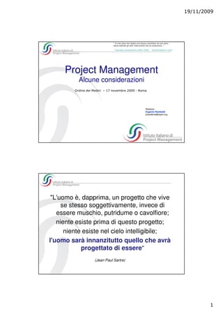 19/11/2009




                                " A una nave non basta uno buono nocchiero se non sono
                                bene ordinati gli altri instrumenti che la conducono. "

                                 Francesco Guicciardini (1483-1540) - Ricordi politici e civili




     Project Management
           Alcune considerazioni
         Ordine dei Medici – 17 novembre 2009 - Roma




                                                                  Relatore:
                                                                  Eugenio Rambaldi
                                                                  presidente@isipm.org




 "L'uomo è, dapprima, un progetto che vive
     se stesso soggettivamente, invece di
   essere muschio, putridume o cavolfiore;
   niente esiste prima di questo progetto;
      niente esiste nel cielo intelligibile;
l'uomo sarà innanzitutto quello che avrà
            progettato di essere“
                    (Jean Paul Sartre)




                                                                                                          1
 