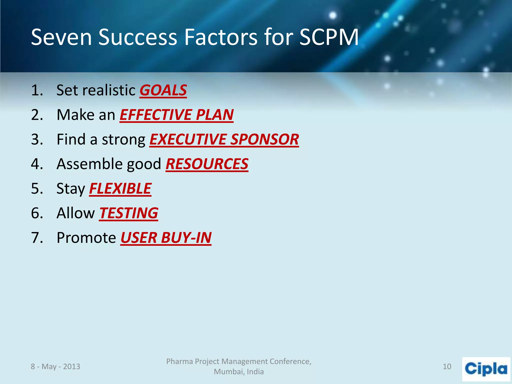 Seven Success Factors for SCPM
1. Set realistic GOALS
2. Make an EFFECTIVE PLAN
3. Find a strong EXECUTIVE SPONSOR
4. Assemble good RESOURCES
5. Stay FLEXIBLE
6. Allow TESTING
7. Promote USER BUY-IN
8 - May - 2013
Pharma Project Management Conference,
Mumbai, India
10
 