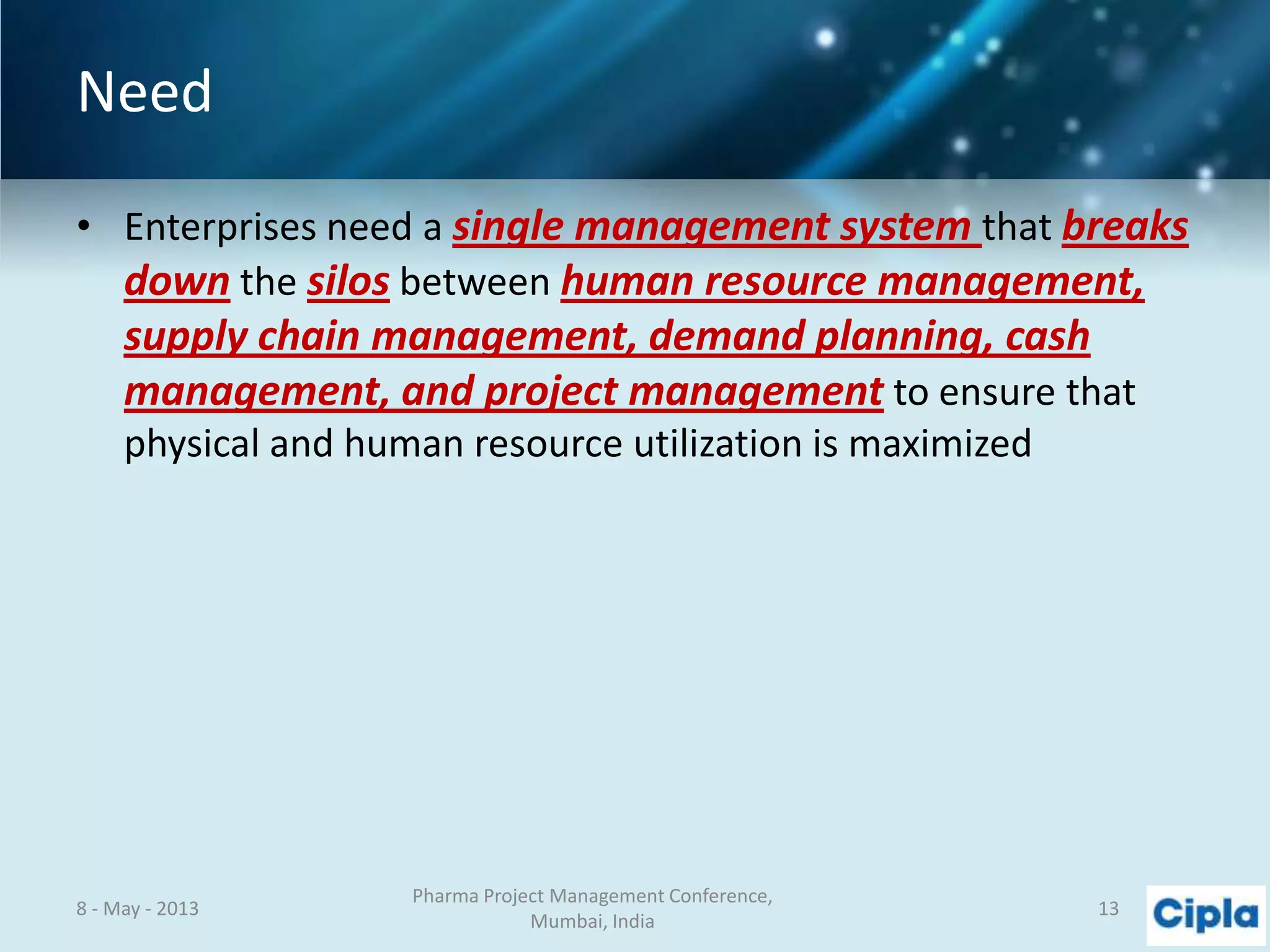 Need
• Enterprises need a single management system that breaks
down the silos between human resource management,
supply chain management, demand planning, cash
management, and project management to ensure that
physical and human resource utilization is maximized
8 - May - 2013
Pharma Project Management Conference,
Mumbai, India
13
 