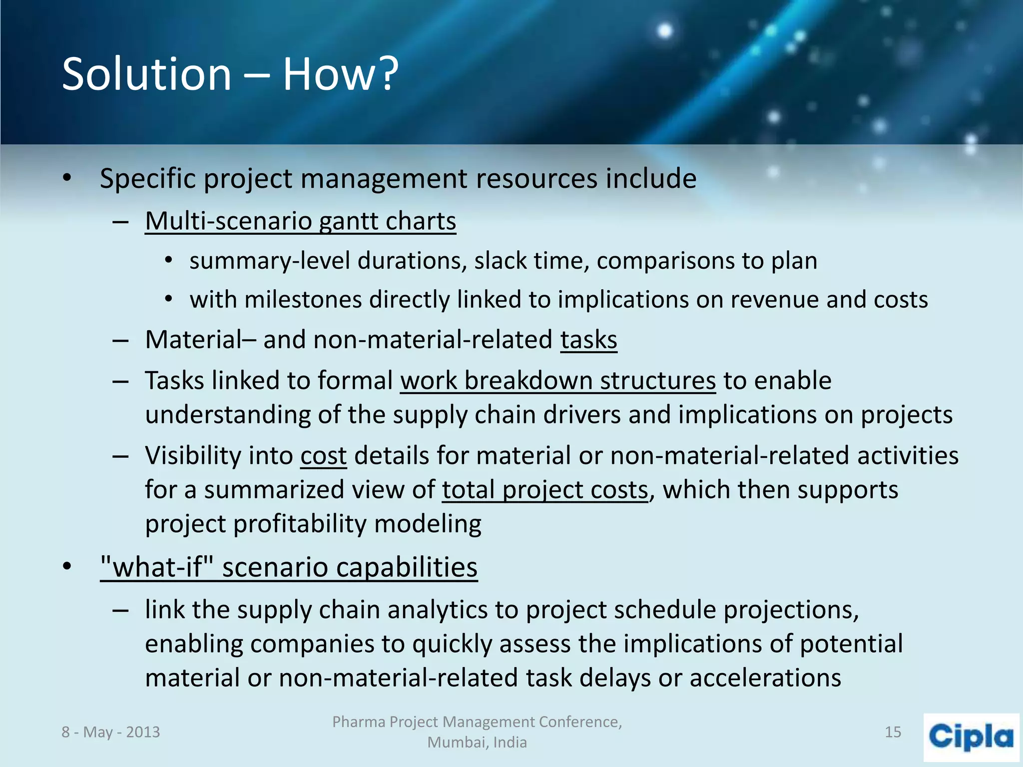 Solution – How?
• Specific project management resources include
– Multi-scenario gantt charts
• summary-level durations, slack time, comparisons to plan
• with milestones directly linked to implications on revenue and costs
– Material– and non-material-related tasks
– Tasks linked to formal work breakdown structures to enable
understanding of the supply chain drivers and implications on projects
– Visibility into cost details for material or non-material-related activities
for a summarized view of total project costs, which then supports
project profitability modeling
• "what-if" scenario capabilities
– link the supply chain analytics to project schedule projections,
enabling companies to quickly assess the implications of potential
material or non-material-related task delays or accelerations
8 - May - 2013
Pharma Project Management Conference,
Mumbai, India
15
 