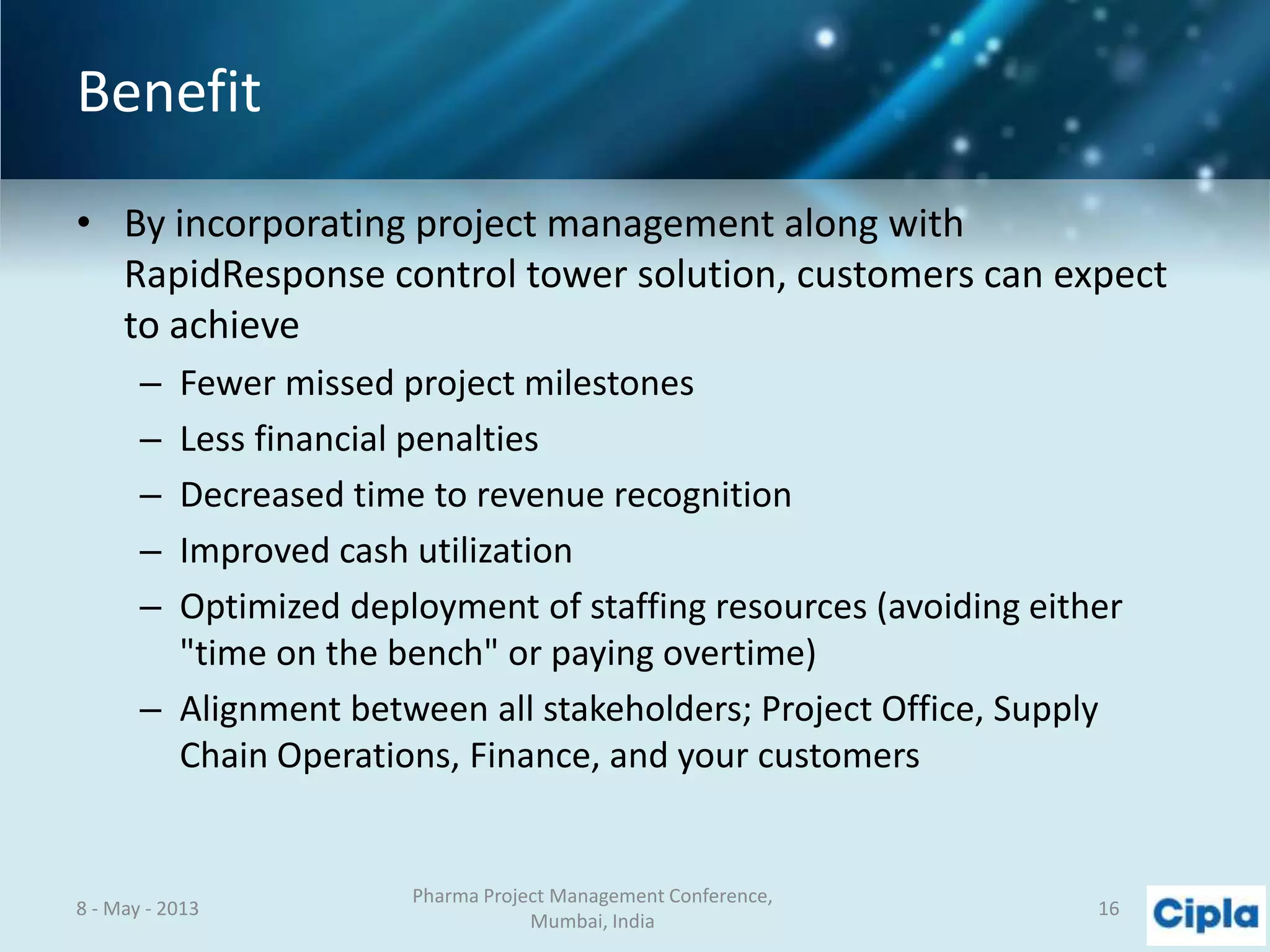 Benefit
• By incorporating project management along with
RapidResponse control tower solution, customers can expect
to achieve
– Fewer missed project milestones
– Less financial penalties
– Decreased time to revenue recognition
– Improved cash utilization
– Optimized deployment of staffing resources (avoiding either
"time on the bench" or paying overtime)
– Alignment between all stakeholders; Project Office, Supply
Chain Operations, Finance, and your customers
8 - May - 2013
Pharma Project Management Conference,
Mumbai, India
16
 