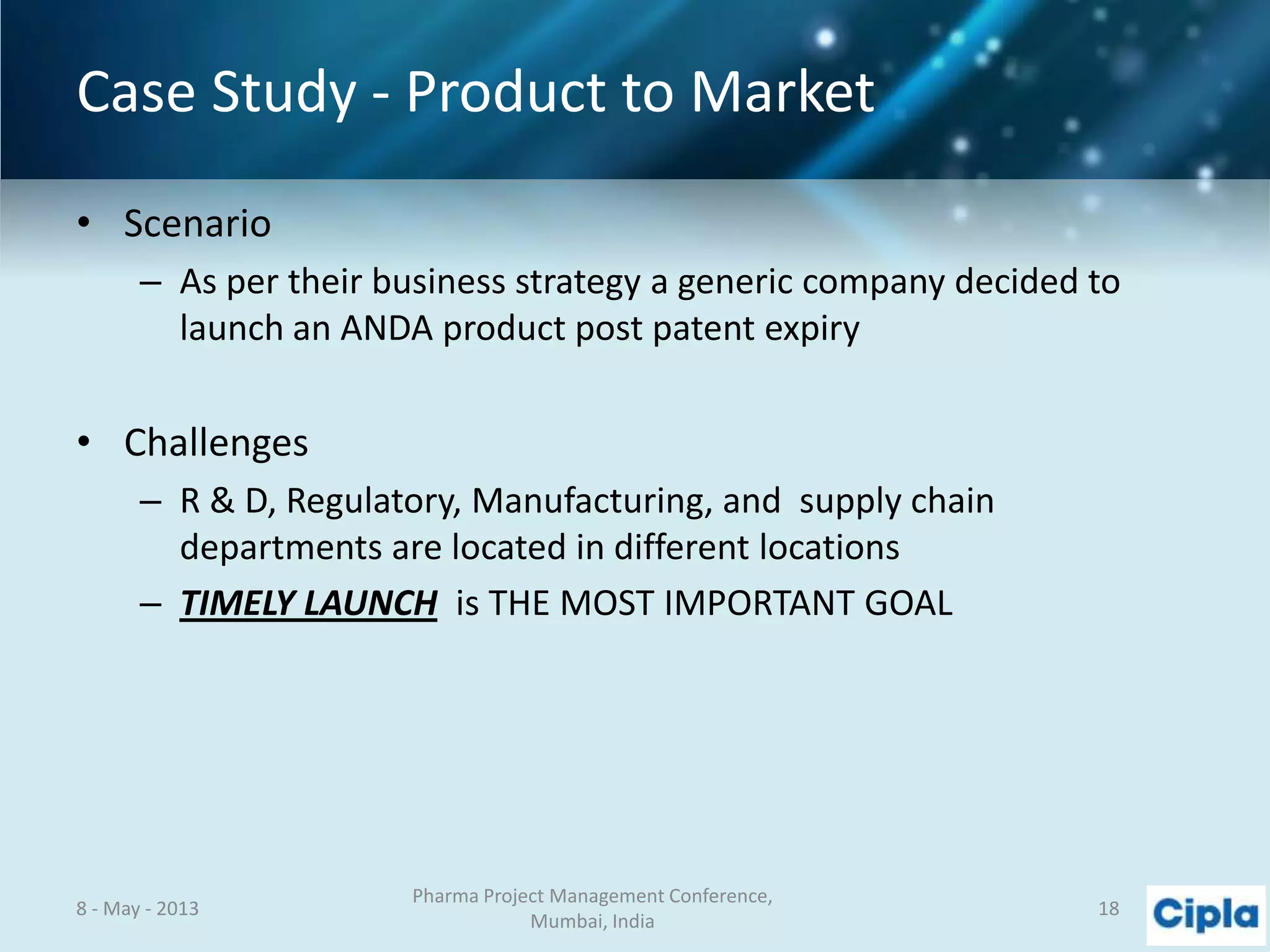 Case Study - Product to Market
• Scenario
– As per their business strategy a generic company decided to
launch an ANDA product post patent expiry
• Challenges
– R & D, Regulatory, Manufacturing, and supply chain
departments are located in different locations
– TIMELY LAUNCH is THE MOST IMPORTANT GOAL
8 - May - 2013
Pharma Project Management Conference,
Mumbai, India
18
 
