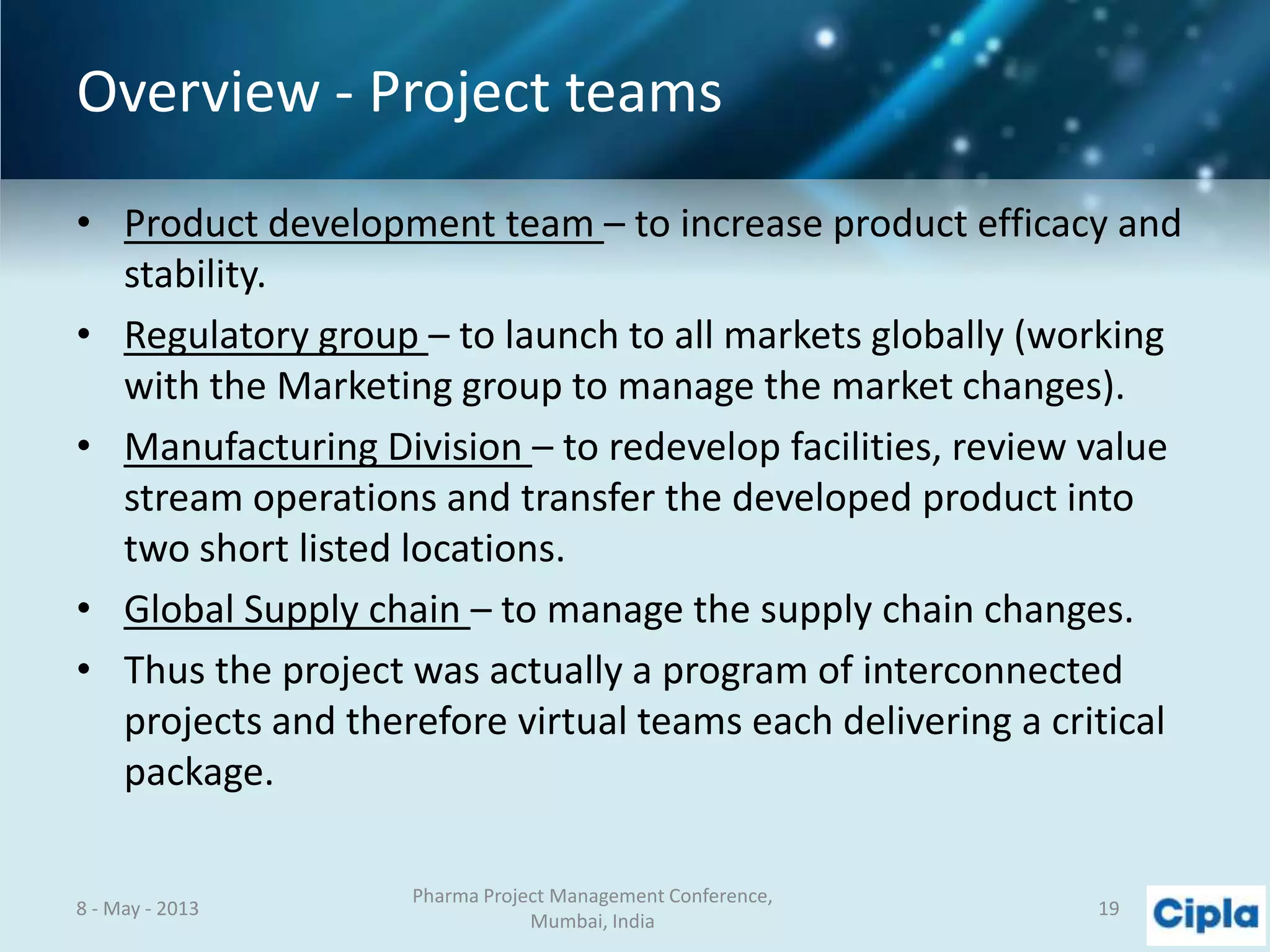 Overview - Project teams
• Product development team – to increase product efficacy and
stability.
• Regulatory group – to launch to all markets globally (working
with the Marketing group to manage the market changes).
• Manufacturing Division – to redevelop facilities, review value
stream operations and transfer the developed product into
two short listed locations.
• Global Supply chain – to manage the supply chain changes.
• Thus the project was actually a program of interconnected
projects and therefore virtual teams each delivering a critical
package.
8 - May - 2013
Pharma Project Management Conference,
Mumbai, India
19
 