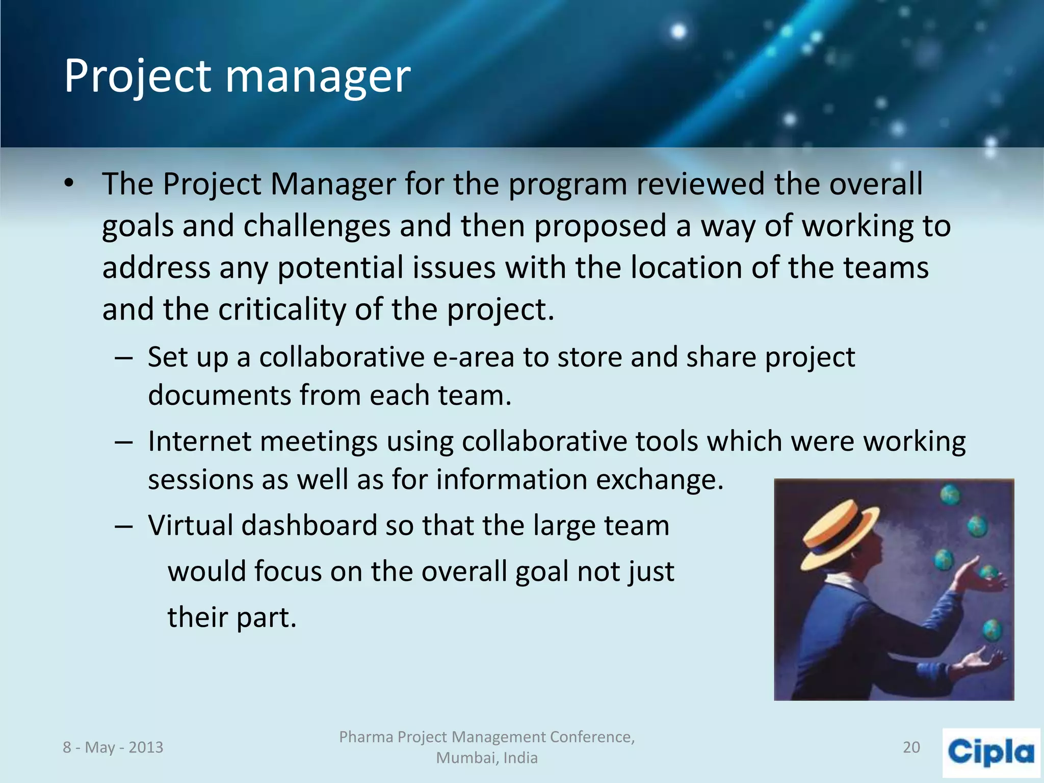 Project manager
• The Project Manager for the program reviewed the overall
goals and challenges and then proposed a way of working to
address any potential issues with the location of the teams
and the criticality of the project.
– Set up a collaborative e-area to store and share project
documents from each team.
– Internet meetings using collaborative tools which were working
sessions as well as for information exchange.
– Virtual dashboard so that the large team
would focus on the overall goal not just
their part.
8 - May - 2013
Pharma Project Management Conference,
Mumbai, India
20
 