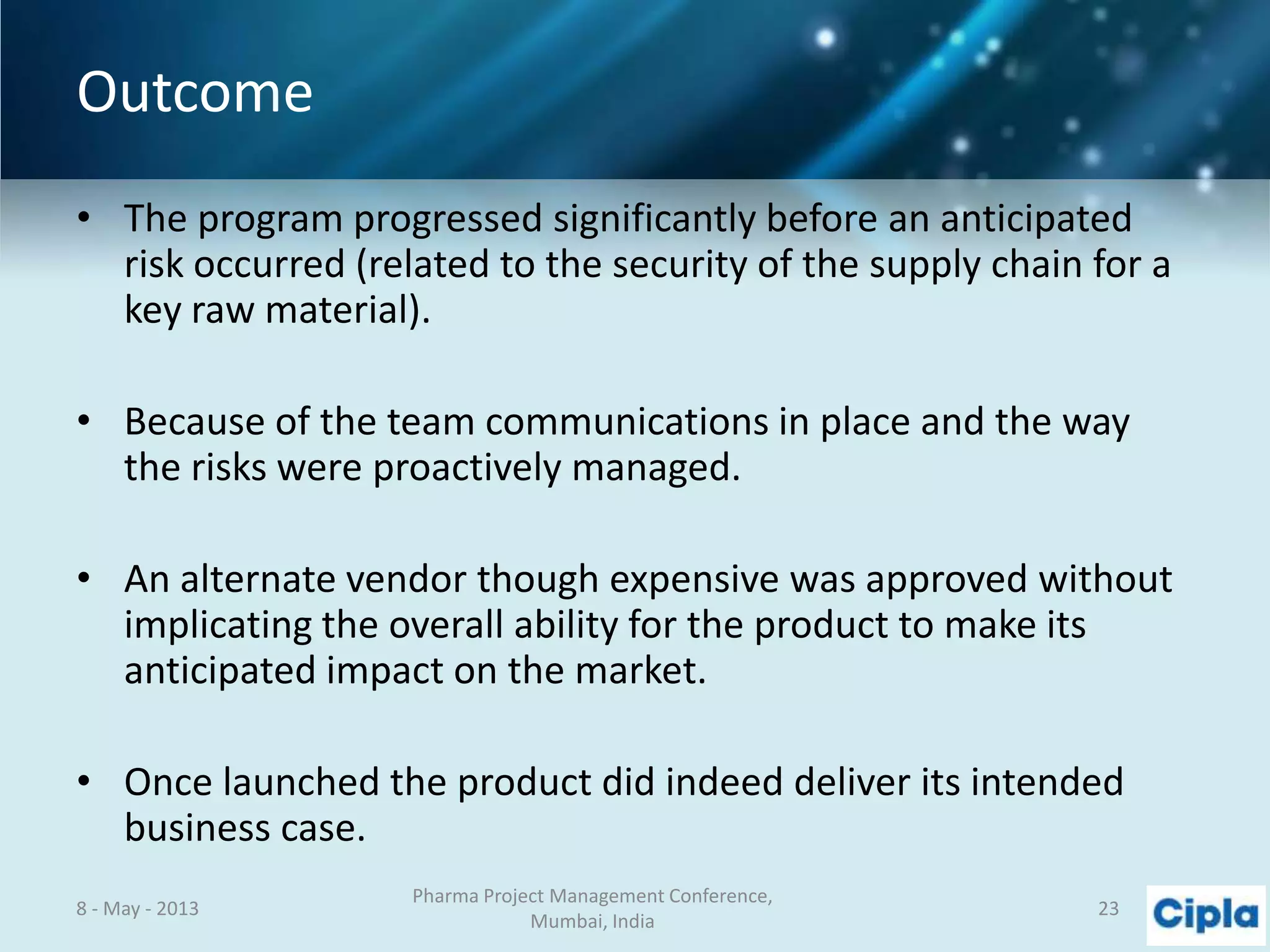 Outcome
• The program progressed significantly before an anticipated
risk occurred (related to the security of the supply chain for a
key raw material).
• Because of the team communications in place and the way
the risks were proactively managed.
• An alternate vendor though expensive was approved without
implicating the overall ability for the product to make its
anticipated impact on the market.
• Once launched the product did indeed deliver its intended
business case.
8 - May - 2013
Pharma Project Management Conference,
Mumbai, India
23
 