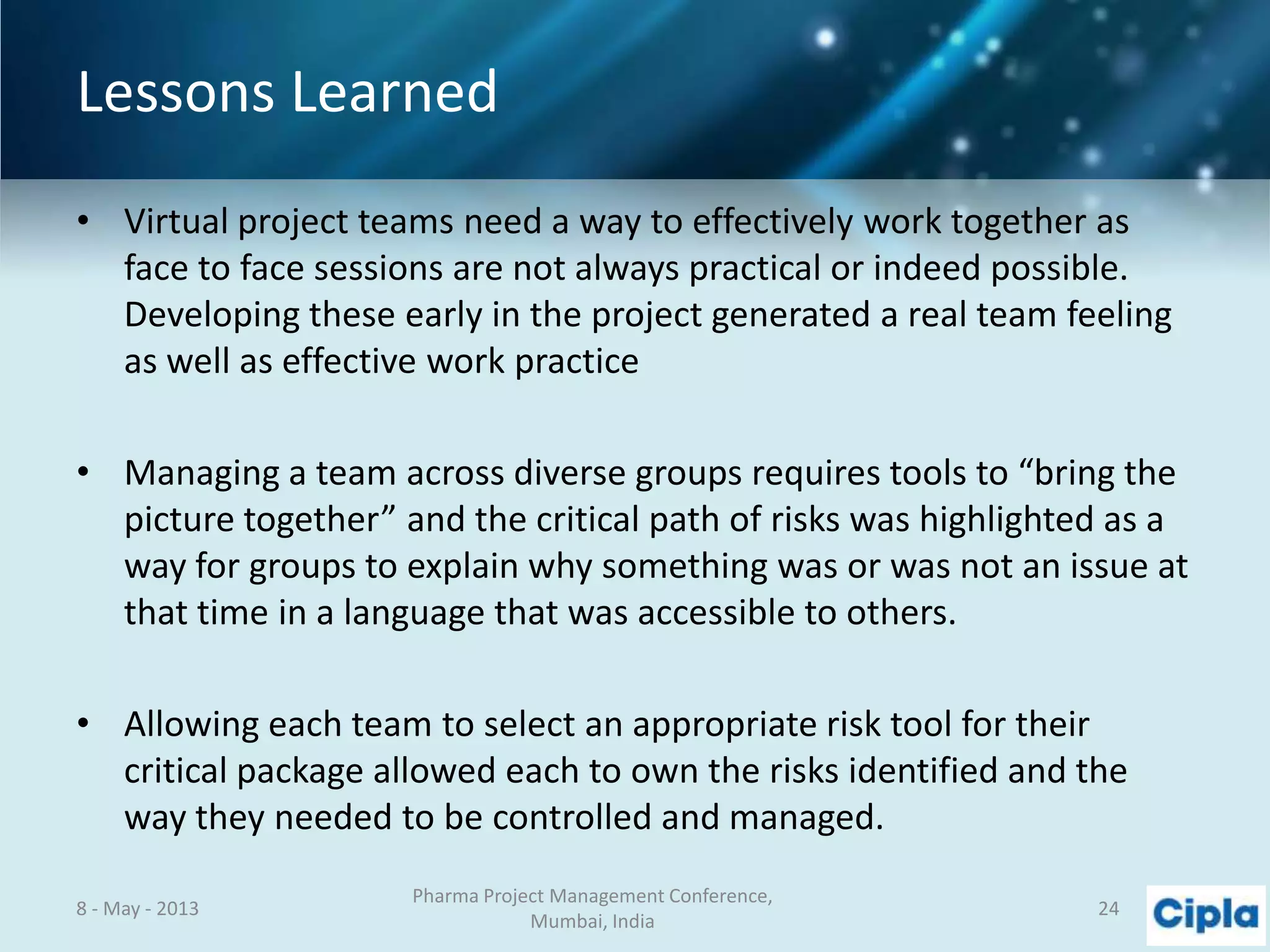 Lessons Learned
• Virtual project teams need a way to effectively work together as
face to face sessions are not always practical or indeed possible.
Developing these early in the project generated a real team feeling
as well as effective work practice
• Managing a team across diverse groups requires tools to “bring the
picture together” and the critical path of risks was highlighted as a
way for groups to explain why something was or was not an issue at
that time in a language that was accessible to others.
• Allowing each team to select an appropriate risk tool for their
critical package allowed each to own the risks identified and the
way they needed to be controlled and managed.
8 - May - 2013
Pharma Project Management Conference,
Mumbai, India
24
 
