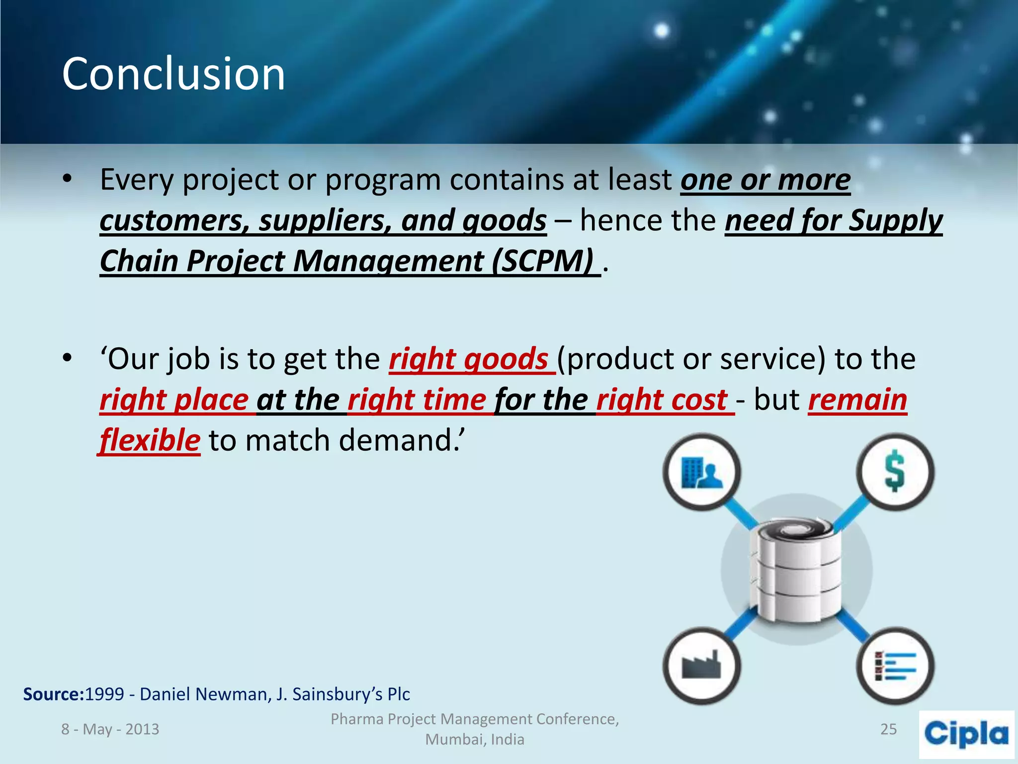 Conclusion
• Every project or program contains at least one or more
customers, suppliers, and goods – hence the need for Supply
Chain Project Management (SCPM) .
• ‘Our job is to get the right goods (product or service) to the
right place at the right time for the right cost - but remain
flexible to match demand.’
Source:1999 - Daniel Newman, J. Sainsbury’s Plc
8 - May - 2013
Pharma Project Management Conference,
Mumbai, India
25
 