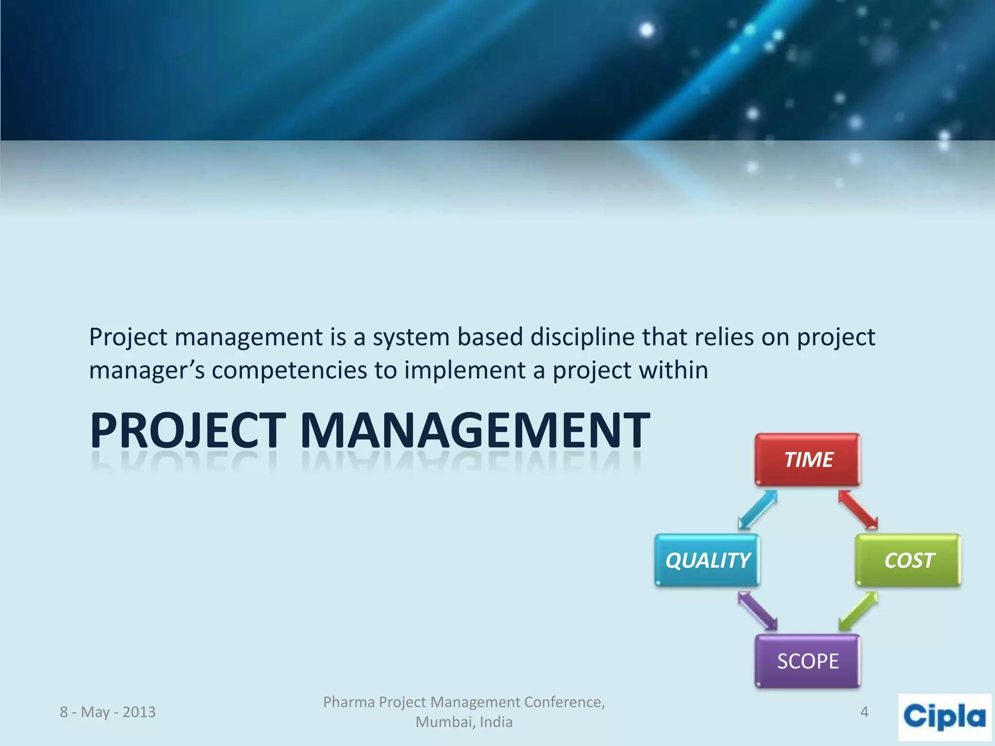 PROJECT MANAGEMENT
Project management is a system based discipline that relies on project
manager’s competencies to implement a project within
8 - May - 2013
Pharma Project Management Conference,
Mumbai, India
4
TIME
COST
SCOPE
QUALITY
 