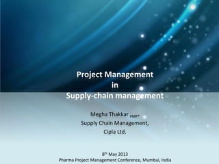 Project Management
in
Supply-chain management
Megha Thakkar PMP®
Supply Chain Management,
Cipla Ltd.
8th May 2013
Pharma Project Management Conference, Mumbai, India
 