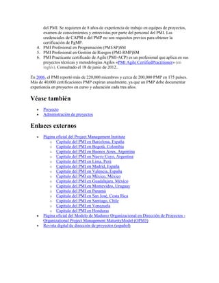 del PMI. Se requieren de 8 años de experiencia de trabajo en equipos de proyectos,
examen de conocimientos y entrevistas por parte del personal del PMI. Las
credenciales de CAPM o del PMP no son requisitos previos para obtener la
certificación de PgMP.
4. PMI Profesional en Programación (PMI-SP)SM
5. PMI Profesional en Gestión de Riesgos (PMI-RMP)SM
6. PMI Practicante certificado de Agile (PMI-ACP) es un profesional que aplica en sus
proyectos técnicas y metodologias Agiles «PMI Agile CertifiedPractitioner» (en
inglés). Consultado el 18 de junio de 2012..
En 2006, el PMI reportó más de 220,000 miembros y cerca de 200,000 PMP en 175 países.
Más de 40,000 certificaciones PMP expiran anualmente, ya que un PMP debe documentar
experiencia en proyectos en curso y educación cada tres años.
Véase también
Proyecto
Administración de proyectos
Enlaces externos
Página oficial del Project Management Institute
o Capítulo del PMI en Barcelona, España
o Capítulo del PMI en Bogotá, Colombia
o Capítulo del PMI en Buenos Aires, Argentina
o Capítulo del PMI en Nuevo Cuyo, Argentina
o Capítulo del PMI en Lima, Perú
o Capítulo del PMI en Madrid, España
o Capítulo del PMI en Valencia, España
o Capítulo del PMI en México, México
o Capítulo del PMI en Guadalajara, México
o Capítulo del PMI en Montevideo, Uruguay
o Capítulo del PMI en Panamá
o Capítulo del PMI en San José, Costa Rica
o Capítulo del PMI en Santiago, Chile
o Capítulo del PMI en Venezuela
o Capítulo del PMI en Honduras
Página oficial del Modelo de Madurez Organizacional en Dirección de Proyectos -
Organizational Project Management MaturityModel (OPM3)
Revista digital de dirección de proyectos (español)
 