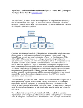 Importancia y creación de una Estructura de Desglose de Trabajo (EDT) paso a paso
Por Miguel Ramos Bernales[acerca del autor]
Para crear la EDT, el trabajo se debe ir descomponiendo en componente más pequeños y
más fáciles de manejar hasta llegar a un nivel de detalle claro y entendible. Este último
nivel de la EDT se le conoce como Paquete de Trabajo y es el nivel donde se van a mostrar
los entregables que tendrá el proyecto.
Cuando se descompone el trabajo, la EDT muestra una representación organizada de todo
el esfuerzo que se requiere para completar el proyecto y debe estar orientada a los
entregables del proyecto que son el resultado del esfuerzo y no el esfuerzo en sí. Mejor
dicho la EDT debe mostrar lo que se va a entregar (productos entregables) y no las
actividades que se realizarán para obtener los entregables. Esto es un error común, ya que
en algunas ocasiones se cree que en la EDT se muestran las actividades que se van a
realizar para crear el producto. Lo que se muestra son los entregables del proyecto que
deben estar en lenguaje de entregables, es decir se debe mostrar el nombre de algo que se
va a obtener como resultado y se va a entregar. Por ejemplo si uno de nuestros entregables
es un manual de instalación, en la EDT debe mostrarse Manual de Instalación como
producto entregable y no debería aparecer Elaborar manual de instalación ya que eso sería
una actividad que involucra esfuerzo, tiempo y recursos. En la EDT no se muestra
actividades, fechas, ni recursos.
El nivel de detalle que debe tener la EDT debe ser lo suficientemente detallado para que, en
una etapa posterior, se pueda estimar tiempos, costos y recursos de las actividades para
elaborar cada uno de los entregables. Si al descomponer se llega a un punto en el cual
todavía no puede estimarse con precisión los tiempos, costos y recursos entonces se debería
seguir descomponiendo hasta tener un nivel en el cual sí se puede realizar una estimación
más exacta.
Una vez hecha la descomposición y teniendo lista la EDT, se puede decir que se tiene
organizado (de forma jerárquica) y definido el alcance total del proyecto que se muestra en
forma de entregables. De este modo la EDT también sirve como una buena herramienta de
 