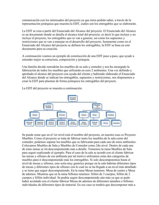 comunicación con los interesados del proyecto ya que éstos podrán saber, a través de la
representación jerárquica que muestra la EDT, cuáles son los entregables que se elaborarán.
La EDT se crea a partir del Enunciado del Alcance del proyecto. El Enunciado del Alcance
es un documento donde se detalla el alcance total del proyecto, es decir lo que incluye y no
incluye el proyecto, los entregables que se van a generar, así como los supuestos y
restricciones que se van a manejar en el desarrollo del proyecto. Justamente como en el
Enunciado del Alcance del proyecto se definen los entregables, la EDT se basa en este
documento para su creación.
A continuación veamos un ejemplo de construcción de una EDT paso a paso, que ayude a
entender mejor su estructura, composición y jerarquía.
Una familia decide remodelar los muebles de su sala y comedor y nos ha encargado la
fabricación de todos los muebles que utilizarán en esos 2 ambientes. Una vez definido y
aprobado el alcance del proyecto con ayuda del cliente y habiendo elaborado el Enunciado
del Alcance donde se indican los entregables, supuestos y restricciones, nos disponemos a
crear la EDT para plasmar de forma jerárquica los entregables del proyecto.
La EDT del proyecto se muestra a continuación:
Se puede notar que en el 1er nivel está el nombre del proyecto, en nuestro caso es Proyecto
Muebles. Como el proyecto se trata de fabricar tanto los muebles de la sala como del
comedor, podemos separar los muebles que se fabricarán para cada uno de estos ambientes.
Colocamos Muebles de Sala y Muebles de Comedor como 2do nivel. Dentro de cada una
de estas ramas se irá descomponiendo más a detalle. Tomemos la rama Muebles de Sala
para seguir explicando el ejemplo. Para el caso de la sala se acordó con el cliente fabricar
las mesas y sillones de ese ambiente por tal motivo utilizamos estas dos categorías de
muebles para ir descomponiendo más los entregables. Si solo descomponemos hasta el
nivel de mesas y sillones, esto sería muy genérico porque en la sala habrían diferentes tipos
de mesas y diferentes tipos de sillones con lo cual no se ha llegado a un nivel más detallado
y se tiene que seguir descomponiendo. En la rama Mesas tenemos: Mesa de centro y Mesa
de adornos. Mientras que en la rama Sillones tenemos: Sillón de 3 cuerpos, Sillón de 2
cuerpos y Sillón individual. Se podría seguir descomponiendo aún más ya que se pudo
haber acordado con el cliente fabricar Mesas de adornos de diferentes tamaños o Sillones
individuales de diferentes tipos de material. En ese caso se tendría que descomponer más a
 