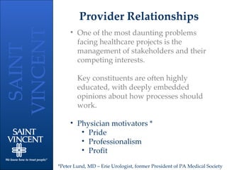 Provider Relationships One of the most daunting problems facing healthcare projects is the management of stakeholders and their competing interests.  Key constituents are often highly educated, with deeply embedded opinions about how processes should work. Physician motivators * Pride Professionalism Profit *Peter Lund, MD – Erie Urologist, former President of PA Medical Society 