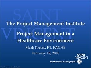 The Project Management Institute Project Management in a Healthcare Environment Mark Kresse, PT, FACHE February 18, 2010 SAINT VINCENT Project Management Institute - Erie 02_18_10 