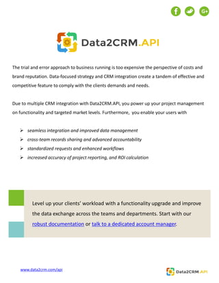 Level up your clients’ workload with a functionality upgrade and improve
the data exchange across the teams and departments. Start with our
robust documentation or talk to a dedicated account manager.
The trial and error approach to business running is too expensive the perspective of costs and
brand reputation. Data-focused strategy and CRM integration create a tandem of effective and
competitive feature to comply with the clients demands and needs.
Due to multiple CRM integration with Data2CRM.API, you power up your project management
on functionality and targeted market levels. Furthermore, you enable your users with
 seamless integration and improved data management
 cross-team records sharing and advanced accountability
 standardized requests and enhanced workflows
 increased accuracy of project reporting, and ROI calculation
G+
www.data2crm.com/api
 