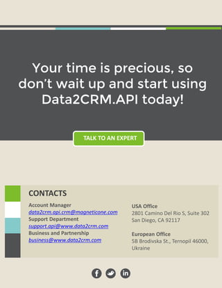 TALK TO AN EXPERT
Your time is precious, so
don’t wait up and start using
Data2CRM.API today!
Account Manager
data2crm.api.crm@magneticone.com
Support Department
support.api@www.data2crm.com
Business and Partnership
business@www.data2crm.com
USA Office
2801 Camino Del Rio S, Suite 302
San Diego, CA 92117
European Office
5B Brodivska St., Ternopil 46000,
Ukraine
CONTACTS
 