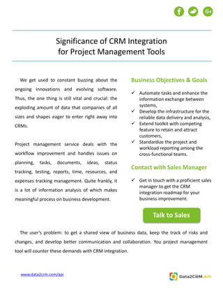Significance of CRM Integration
for Project Management Tools
We get used to constant buzzing about the
ongoing innovations and evolving software.
Thus, the one thing is still vital and crucial: the
exploding amount of data that companies of all
sizes and shapes eager to enter right away into
CRMs.
Project management service deals with the
workflow improvement and handles issues on
planning, tasks, documents, ideas, status
tracking, testing, reports, time, resources, and
expenses tracking management. Quite frankly, it
is a lot of information analysis of which makes
meaningful process on business development.
Business Objectives & Goals
 Automate tasks and enhance the
information exchange between
systems,
 Develop the infrastructure for the
reliable data delivery and analysis,
 Extend toolkit with competing
feature to retain and attract
customers,
 Standardize the project and
workload reporting among the
cross-functional teams.
Contact with Sales Manager
 Get in touch with a proficient sales
manager to get the CRM
integration roadmap for your
business improvement.
The user’s problem: to get a shared view of business data, keep the track of risks and
changes, and develop better communication and collaboration. You project management
tool will counter these demands with CRM integration.
G+
Talk to Sales
www.data2crm.com/api
 