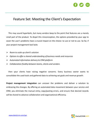 Feature Set: Meeting the Client’s Expectation
This may sound hyperbolic, but many vendors keep to the point that features are a merely
small part of the product. To dispel this misconception, the options provided by your app to
cover the user’s problems have a crucial impact on the choice: to use or not to use. So far, if
your project management tool lacks
 Room to scale up client’s solution
 Options to offer a shared understanding of business needs and resources
 Automated information delivery to CRM platform
 Collaboration fluidity between teams, clients and vendors
then your clients have raising negative concerns. Every business owner wants to
consolidate the used tools and gathered data to achieving set goals and revenue growth.
Project management integration can uncover the problems and deliver a solution to
embracing the changes. By offering an automated data movement between your service and
CRM, you eliminate the manual entry, copy/pasting errors, and ensure that desired records
will be shared to advance collaboration and organizational efficiency.
G+
www.data2crm.com/api
 