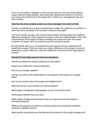 Focus on your ability to delegate in a fair and practical way, how you clearly defined
project roles and responsibilities, kept personality clashes and conflict to a minimum
and monitored and fed back to the project team. Outline your management style and
why it worked.
Describe the most complex project you have managed from start to finish
Provide a comprehensive answer remembering to explain the project as you would to a
client and not to somebody who has been involved in the project.
The more complex a project, the more formal processes and techniques are needed to
effectively manage the work. Explain the purpose, value and implementation of the most
critical aspects of the project including managing the project work plan, the project
schedule, the project risks, the project issues and closing the project.
Be enthusiastic about your accomplishments and specify how your experience will
benefit the company. Point out where you made a difference on the project in terms of
expenditure, quality, efficiency, customer satisfaction and business and organizational
success.
Standard Project Management Interview Questions:
How do you determine realistic schedules for the project?
Explain your methods for resource allocation.
How do you manage suppliers?
How do you inform all the stakeholders of the progress of the project on a regular
basis?
How do you monitor risks to the project and mitigate them?
What tools do you use to monitor and control projects?
What project management methodologies are you most familiar with?
What project software have you used?
What change management processes have you used to ensure that change is
introduced properly?
What are the practices you follow for closing a project and meeting the conditions
required to establish closure?
What specific training have you had that would be relevant to this project manager job?
 