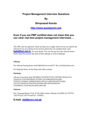 Project Management Interview Questions
                                         By
                             Shivprasad Koirala
                       http://www.questpond.com


Even if you are PMP certified does not mean that you
can clear real time project management interviews….


This PDF only has questions which can help you to judge what level do you stand in the
industry.If you are looking out for answers please buy our complete book ,mail
bpb@bol.net.in for more details. You can also get the same from the below
books shops We provide this book in both softcopy as well as hardcopy.



Softcopy

For softcopy buying please email bpb@bol.net.in and CC shiv_koirala@yahoo.com

For hardcopy below are the shops and online contacts

Hardcopy

call any of our book shops MUMBAI-22078296/97/022-22070989, KOLKATA-
22826518/19 HYDERABAD-24756967,24756400,BANGALORE-
25587923,25584641,AHMEDABAD-26421611,BHATINA(PUNJAB)-
2237387,CHENNAI-28410796,28550491,DELHI/NEWDELHI-
23254990/91,23325760,26415092,24691288

Pakistan

M/s. Vanguard Books P Ltd, 45 The Mall, Lahore, Pakistan (Tel:0092-42-7235767,
7243783 and 7243779 and Fax: 7245097)

E-mail: vbl@brain.net.pk
 
