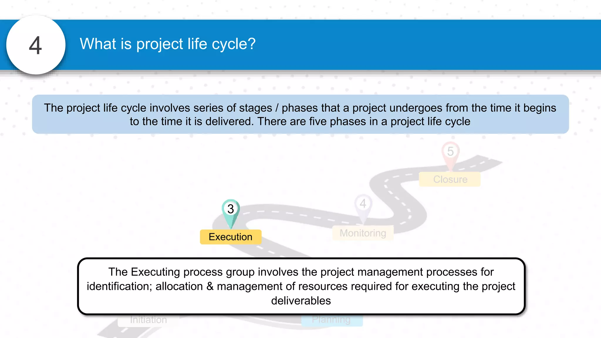 4 What is project life cycle?
4
Monitoring
Closure
5
1
Initiation
2
Planning
The Executing process group involves the project management processes for
identification; allocation & management of resources required for executing the project
deliverables
3
Execution
The project life cycle involves series of stages / phases that a project undergoes from the time it begins
to the time it is delivered. There are five phases in a project life cycle
 