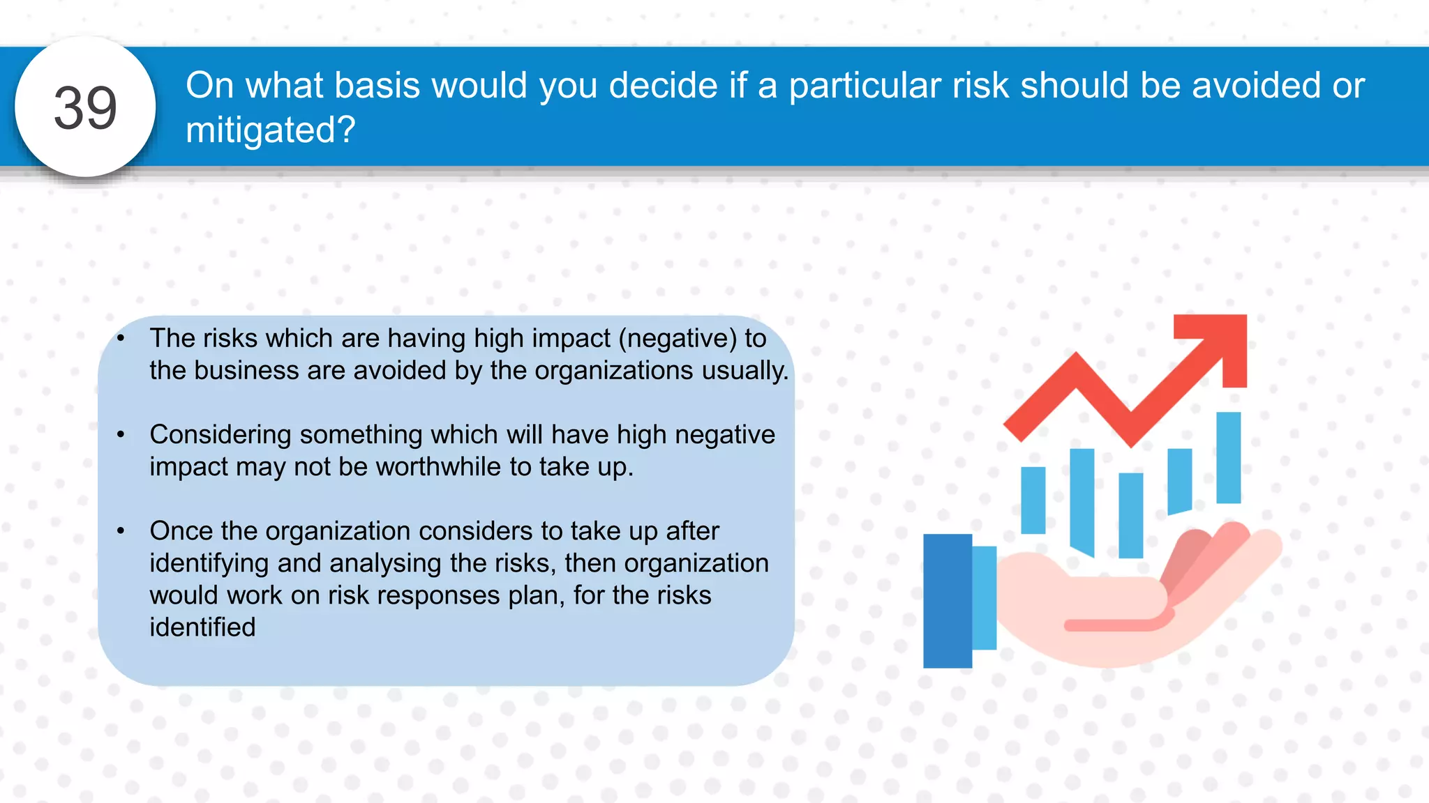 39
On what basis would you decide if a particular risk should be avoided or
mitigated?
• The risks which are having high impact (negative) to
the business are avoided by the organizations usually.
• Considering something which will have high negative
impact may not be worthwhile to take up.
• Once the organization considers to take up after
identifying and analysing the risks, then organization
would work on risk responses plan, for the risks
identified
 
