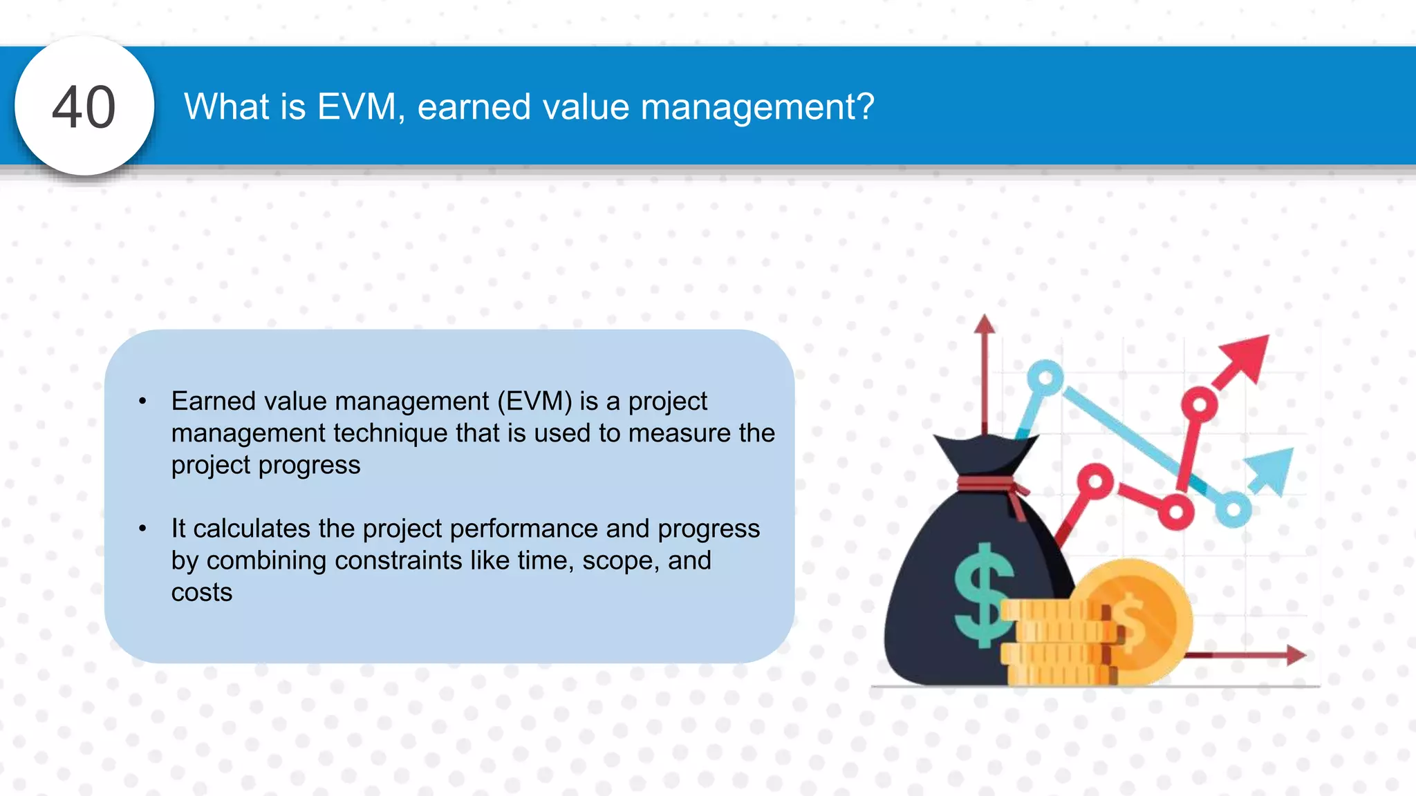 40 What is EVM, earned value management?
• Earned value management (EVM) is a project
management technique that is used to measure the
project progress
• It calculates the project performance and progress
by combining constraints like time, scope, and
costs
 