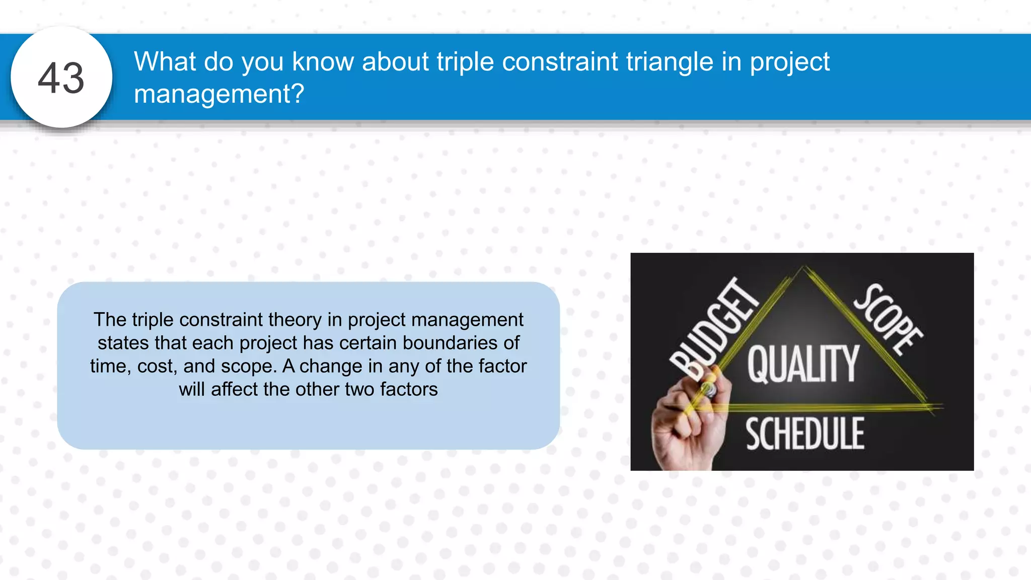 43
What do you know about triple constraint triangle in project
management?
The triple constraint theory in project management
states that each project has certain boundaries of
time, cost, and scope. A change in any of the factor
will affect the other two factors
 