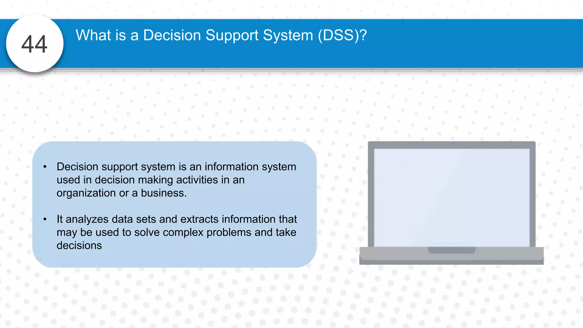 44
What is a Decision Support System (DSS)?
• Decision support system is an information system
used in decision making activities in an
organization or a business.
• It analyzes data sets and extracts information that
may be used to solve complex problems and take
decisions
 